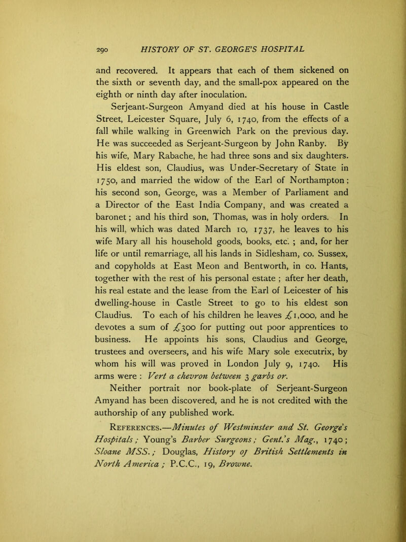 and recovered. It appears that each of them sickened on the sixth or seventh day, and the small-pox appeared on the eighth or ninth day after inoculation. Serjeant-Surgeon Amyand died at his house in Castle Street, Leicester Square, July 6, 1740, from the effects of a fall while walking in Greenwich Park on the previous day. He was succeeded as Serjeant-Surgeon by John Ranby. By his wife, Mary Rabache, he had three sons and six daughters. His eldest son, Claudius, was Under-Secretary of State in 1750, and married the widow of the Earl of Northampton; his second son, George, was a Member of Parliament and a Director of the East India Company, and was created a baronet; and his third son, Thomas, was in holy orders. In his will, which was dated March 10, 1737, he leaves to his wife Mary all his household goods, books, etc. ; and, for her life or until remarriage, all his lands in Sidlesham, co. Sussex, and copyholds at East Meon and Bentworth, in co. Hants, together with the rest of his personal estate ; after her death, his real estate and the lease from the Earl of Leicester of his dwelling-house in Castle Street to go to his eldest son Claudius. To each of his children he leaves ^1,000, and he devotes a sum of £300 for putting out poor apprentices to business. He appoints his sons, Claudius and George, trustees and overseers, and his wife Mary sole executrix, by whom his will was proved in London July 9, 1740. His arms were : Vert a chevron between 3 garbs or. Neither portrait nor book-plate of Serjeant-Surgeon Amyand has been discovered, and he is not credited with the authorship of any published work. References.—Minutes of Westminster and St. George's Hospitals; Young’s Barber Surgeons; Gent.’s Mag., 1740; Sloane MSS.; Douglas, History oj British Settlements in North America ; P.C.C., 19, Browne.