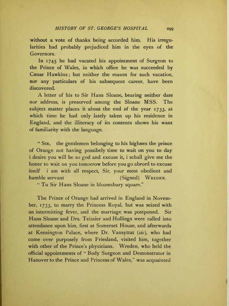 without a vote of thanks being accorded him. His irregu- larities had probably prejudiced him in the eyes of the Governors. In 1745 he had vacated his appointment of Surgeon to the Prince of Wales, in which office he was succeeded by Caesar Hawkins; but neither the reason for such vacation, nor any particulars of his subsequent career, have been discovered. A letter of his to Sir Hans Sloane, bearing neither date nor address, is preserved among the Sloane MSS. The subject matter places it about the end of the year 1733, at which time he had only lately taken up his residence in England, and the illiteracy of its contents shows his want of familiarity with the language. “ Sir, the gentlemen belonging to his highnes the prince of Orange not having possibely time to wait on you to day i desire you will be so god and excuse it, i schall give me the honer to wait on you tomorrow before you go abrord to excuse itself i am with all respect, Sir, your most obedient and humble servant (Signed) Wreden. “ To Sir Hans Sloane in bloomsbury square.” The Prince of Orange had arrived in England in Novem- ber, 1733, to marry the Princess Royal, but was seized with an intermitting fever, and the marriage was postponed. Sir Hans Sloane and Drs. Teissier and Hollings were called into attendance upon him, first at Somerset House, and afterwards at Kensington Palace, where Dr. Vansyttat {sic), who had come over purposely from Friesland, visited him, together with other of the Prince’s physicians. Wreden, who held the official appointments of “ Body Surgeon and Demonstrator in Hanover to the Prince and Princess of Wales,” was acquainted