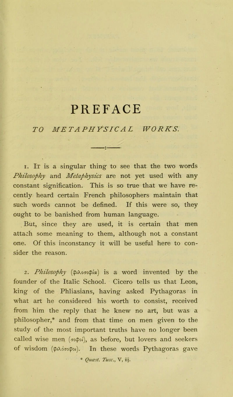 PREFACE TO METAPHYSICAL WORKS. 1. It is a singular thing to see that thè two words Philosophy and Aletaphysics are not yet used with any Constant signification. This is so true that we have re- cently heard certain French philosophers maintain that such words cannot be defìned. If this were so, they ought to be banished from human language. But, since they are used, it is certain that men attach some meaning to them, although not a Constant one. Of this inconstancy it will be useful bere to con- sider thè reason. 2. Philosophy (<p(XoiTo(pia) is a word invented by thè founder of thè Italie School. Cicero tells us that Leon, king of thè Phliasians, having asked Pythagoras in what art he considered his worth to consist, received from him thè reply that he knew no art, but was a philosopher,* and from that time on men given to thè study of thè most important truths have no longer been called wise men {no(pol), as before, but lovers and seekers of wisdom {<piX6To(poi). In these words Pythagoras gave * Quasi. Tusc., V, iij.