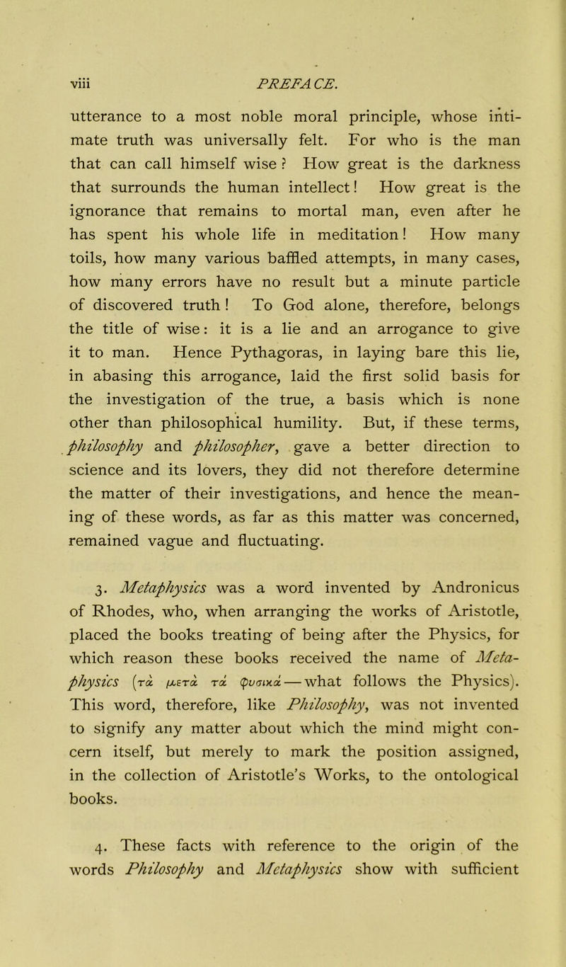 utterance to a most noble moral principle, whose inti- mate truth was universally felt. For who is thè man that can cali himself wise ? How great is thè darkness that surrounds thè human intellect ! How great is thè ignorance that remains to mortai man, even after he has spent his whole life in meditation ! How many toils, how many various baffled attempts, in many cases, how many errors have no result but a minute particle of discovered truth ! To God alone, therefore, belongs thè title of wise : it is a lie and an arrogance to give it to man. Hence Pythagoras, in laying bare this lie, in abasing this arrogance, laid thè first solid basis for thè investigation of thè true, a basis which is none other than philosophical humility. But, if these terms, philosophy and philosopher, gave a better direction to Science and its lovers, they did not therefore determine thè matter of their investigations, and hence thè mean- ing of these words, as far as this matter was concerned, remained vague and fluctuating. 3. Metaphysics was a word invented by Andronicus of Rhodes, who, when arranging thè works of Aristotle, placed thè books treating of being after thè Physics, for which reason these books received thè name of Meta- physics (rà ptExà rà. (pi/irota — what follows thè Physics). This word, therefore, like Philosophy, was not invented to signily any matter about which thè mind might con- cern itself, but merely to mark thè position assigned, in thè collection of Aristotle’s Works, to thè ontologica! books. 4. These facts with reference to thè origin of thè words Philosophy and Metaphysics show with sufficient