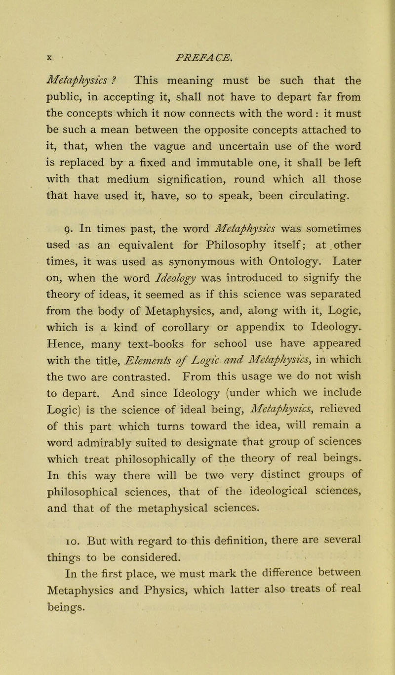 Metaphysics ? This meaning must be such that thè public, in accepting it, shall not have to depart far from thè concepts which it now connects with thè word : it must be such a mean between thè opposite concepts attached to it, that, when thè vague and uncertain use of thè word is replaced by a fixed and immutable one, it shall be left with that medium signification, round which all those that have used it, have, so to speak, been circulating. g. In times past, thè word Metaphysics was sometimes used as an equivalent for Philosophy itself ; at other times, it was used as synonymous with Ontology. Later on, when thè word Ideology was introduced to signify thè theory of ideas, it seemed as if this Science was separated from thè body of Metaphysics, and, along with it, Logic, which is a kind of corollary or appendix to Ideology. Hence, many text-books for school use have appeared with thè title, Elements of Logic and Metaphysics, in which thè two are contrasted. From this usage we do not wish to depart. And since Ideology (under which we include Logic) is thè Science of ideal being, Metaphysics, relieved of this part which turns toward thè idea, will remain a word admirably suited to designate that group of Sciences which treat philosophically of thè theory of reai beings. In this way there will be two very distinct groups of philosophical Sciences, that of thè ideologica! Sciences, and that of thè metaphysical Sciences. IO. But with regard to this definition, there are several things to be considered. In thè fìrst place, we must mark thè difference between Metaphysics and Physics, which latter also treats of reai beings.