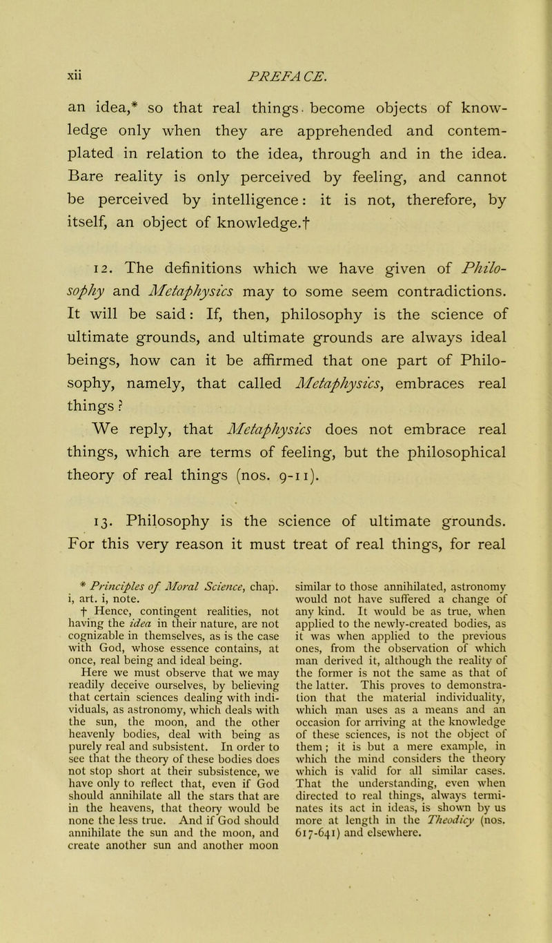 an idea,* so that reai things- become objects of know- ledge only when they are apprehended and contem- plated in relation to thè idea, through and in thè idea. Bare reality is only perceived by feeling, and cannot be perceived by intelligence : it is not, therefore, by itself, an object of knowledge.f 12. The definitions which we have given of Philo- sophy and Metaphysics may to some seem contradictions. It will be said : If, then, philosophy is thè Science of ultimate grounds, and ultimate grounds are always ideal beings, how can it be aflfirmed that one part of Philo- sophy, namely, that called Metaphysics, embraces reai things ì We reply, that Metaphysics does not embrace reai things, which are terms of feeling, but thè philosophical theory of reai things (nos. 9-11). 13. Philosophy is thè Science of ultimate grounds. Por this very reason it must treat of reai things, for reai * Principles of Maral Science, cliap. i, art. i, note. t Mence, contingent realities, not liaving thè idea in tlieir nature, are not cognizable in themselves, as is thè case with God, whose essence contains, at once, reai being and ideal being. Mere we must observe that we may readily deceive ourselves, by believing that certain Sciences dealing with indi- viduals, as astronomy, which deals with thè sun, thè moon, and thè other heavenly bodies, deal with being as purely reai and subsistent. In order to see that thè theory of these bodies does not stop short at their subsistence, we have only to reflect that, even if God should annihilate all thè stars that are in thè heavens, that theory would be none thè less true. And if God should annihilate thè sun and thè moon, and create another sun and another moon similar to those annihilated, astronomy would not have suffered a change of any kind. It would be as true, when applied to thè newly-created bodies, as it was when applied to thè previous ones, from thè observation of which man derived it, although thè reality of thè former is not thè same as that of thè lattei. This proves to demonstra- tion that thè material individuality, which man uses as a means and an occasion for arriving at thè knowledge of these Sciences, is not thè object of them ; it is but a mere example, in which thè mind considers thè theorj’ which is valid for all similar cases. That thè understanding, even when directed to reai things, always tenni- nates its act in ideas, is shown by us more at length in thè Theodicy (nos. 617-641) and elsewhere.