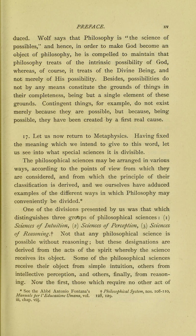 duced. Wolf says that Philosophy is “thè Science of possibles,” and hence, in order to make God become an object of philosophy, he is compelled to maintain that philosophy treats of thè intrinsic possibility of God, whereas, of course, it treats of thè Divine Being, and not merely of His possibility. Besides, possibilities do not by any means constitute thè grounds of things in their completeness, being but a single element of these grounds. Contingent things, for example, do not exist merely because they are possible, but because, being possible, they have been created by a first reai cause. 17. Let US now return to Metaphysics. Having fixed thè meaning which we intend to give to this word, let US see into what special Sciences it is divisible. The philosophical Sciences may be arranged in various ways, according to thè points of view from which they are considered, and from which thè principle of their classification is derived, and we ourselves have adduced examples of thè different ways in which Philosophy may conveniently be divided.* One of thè divisions presented by us was that which distinguishes three grotips of philosophical Sciences : (i) Sciences of hitnition, (2) Sciences of Perceptiony (3) Sciences of Reasoning.^ Not that any philosophical Science is possible without reasoning; but these designations are derived from thè acts of thè spirit whereby thè Science receives its object. Some of thè philosophical Sciences receive their object from simple intuition, others from intellective perception, and others, finally, from reason- ing. Now thè first, those which require no other act of * See thè Abbé Antonio Fontana’s \ Philosophical System, \\o%. 108-110, Manuale per l'Educazione Umana, voi. 128, 129. iii, chap. viij.