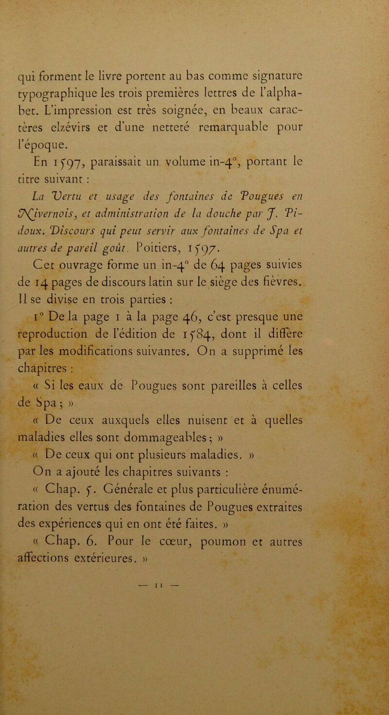 qui forment le livre portent au bas comme signature typographique les trois premières lettres de l’alpha- bet. L’impression est très soignée, en beaux carac- tères eizévirs et d’une netteté remarquable pour l’époque. En i f 97, paraissait un volume in-40, portant le titre suivant : La Vertu et usage des fontaines de Tougues en üfivernois, et administration de la douche par J. Ti- doux. Discours qui peut servir aux fontaines de Spa et autres de pareil goût. Poitiers, 1^97. Cet ouvrage forme un in-40 de ^4 pages suivies de 14 pages de discours latin sur le siège des fièvres. Il se divise en trois parties : i° De la page 1 à la page 46, c’est presque une reproduction de l’édition de 1^84, dont il diffère parles modifications suivantes. On a supprimé les chapitres : « Si les eaux de Pougues sont pareilles à celles de Spa ; » « De ceux auxquels elles nuisent et à quelles maladies elles sont dommageables ; » « De ceux qui ont plusieurs maladies. » On a ajouté les chapitres suivants : a Chap. Générale et plus particulière énumé- ration des vertus des fontaines de Pougues extraites des expériences qui en ont été faites. » « Chap. 6. Pour le cœur, poumon et autres affections extérieures. »