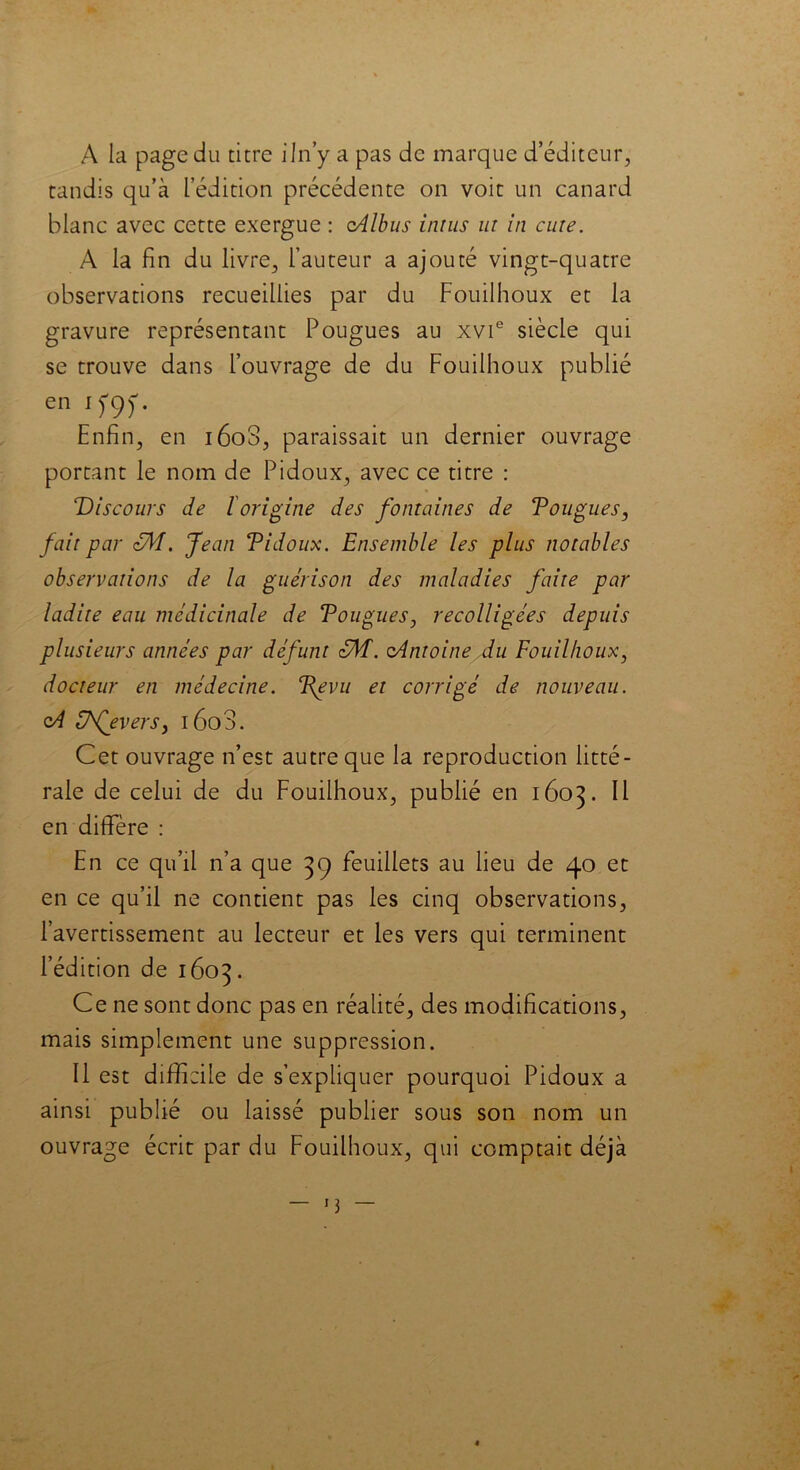 A la page du titre iln’y a pas de marque d’éditeur, tandis qu’à l’édition précédente on voit un canard blanc avec cette exergue : oAlbus inrus ut in cure. A la En du livre, l’auteur a ajouté vingt-quatre observations recueillies par du Fouilhoux et la gravure représentant Pougues au xvie siècle qui se trouve dans l’ouvrage de du Fouilhoux publié en i f9f- Enfin, en i6o3, paraissait un dernier ouvrage portant le nom de Pidoux, avec ce titre : ‘Discours de l origine des fontaines de Tougues, fait par zM. Jean Tidoux. Ensemble les plus notables observations de la guérison des maladies faite par ladite eau médicinale de Tougues, recolligées depuis plusieurs années par défunt zM. oAntoine du Fouilhoux, docteur en médecine. Tgvu et corrigé de nouveau. cA Edfevers, i6o3. Cet ouvrage n’est autre que la reproduction litté- rale de celui de du Fouilhoux, publié en 1603. Il en diflfère : En ce qu’il n’a que 39 feuillets au lieu de 40 et en ce qu’il ne contient pas les cinq observations, l’avertissement au lecteur et les vers qui terminent l’édition de 1603. Ce ne sont donc pas en réalité, des modifications, mais simplement une suppression. Il est difficile de s’expliquer pourquoi Pidoux a ainsi publié ou laissé publier sous son nom un ouvrage écrit par du Fouilhoux, qui comptait déjà