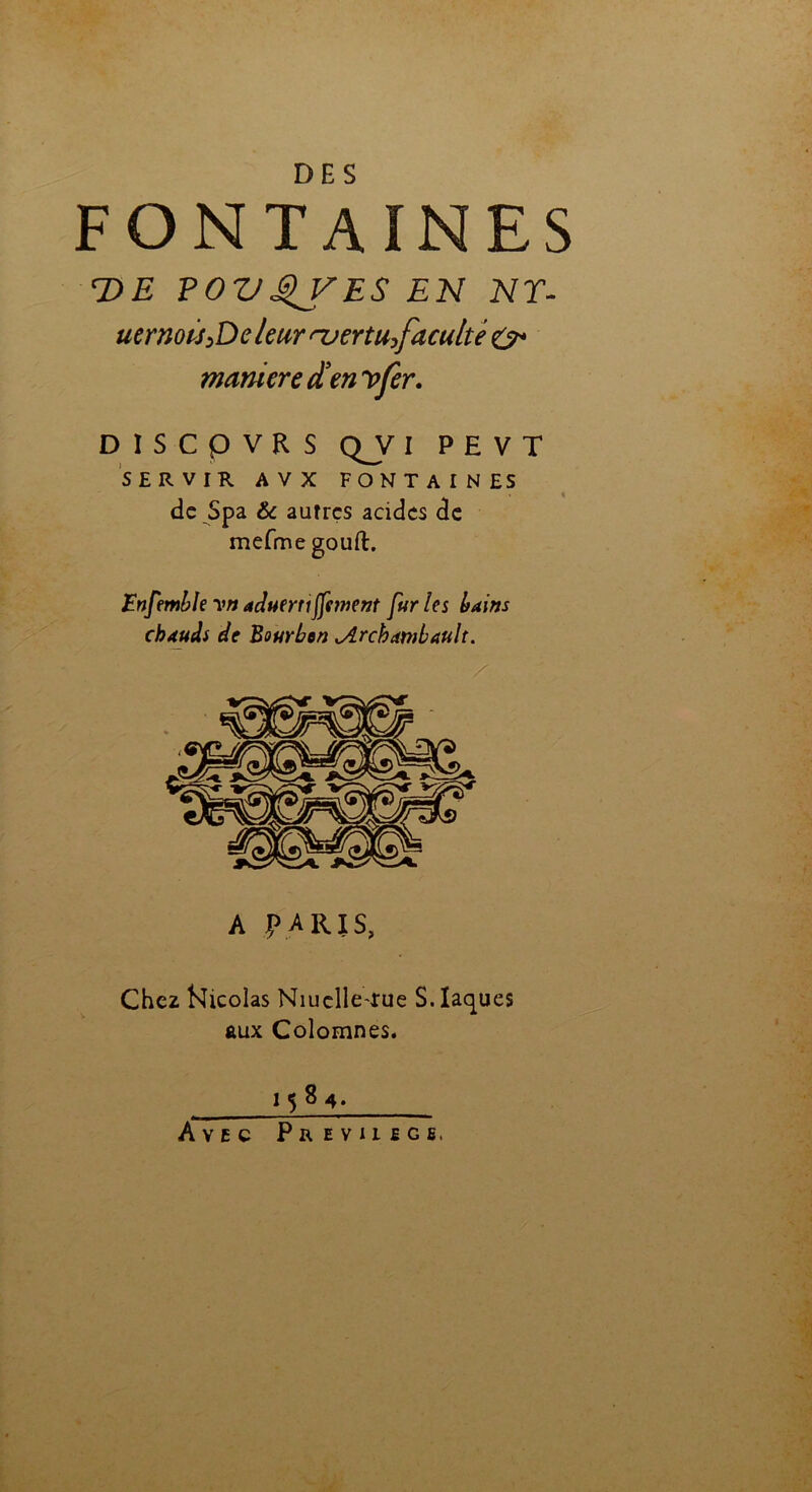 FONTAINES T>E FOVQVES EN NT- uernoù>Dcleur njertu^facuité manière den y fer. D I S C P V R S QJ/ I P E V T SERVIR A V X FONTAINES de Spa & autres acides de mefme gouft. Enfemblevnaduerriffement furies bains chauds de Bourbon Archambault. A paris, Chez Nicolas Niuelle-xue S. laques aux Colomnes. 1584. Avec Prevhege,