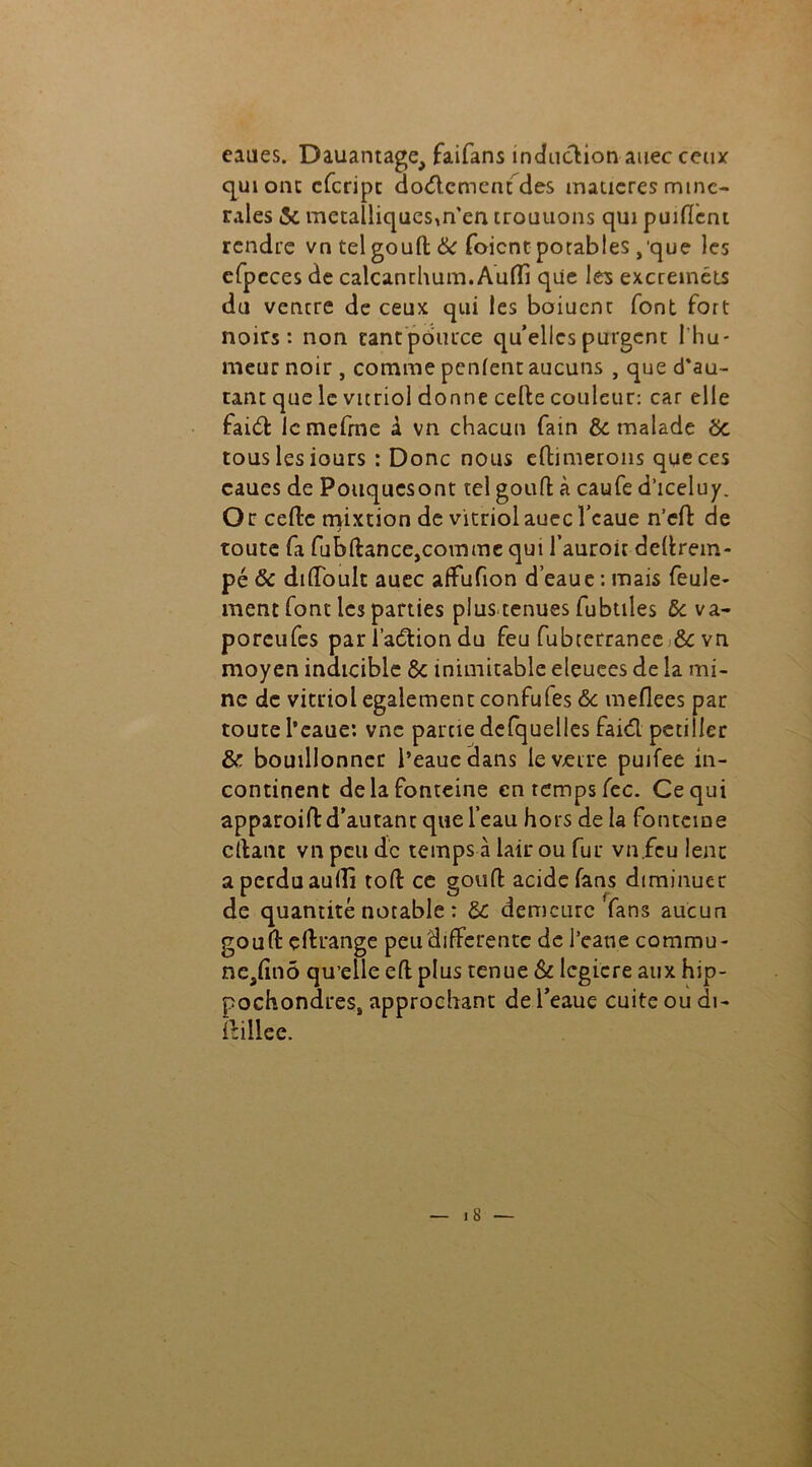 eaues. Dauantage, faifans induction auec ceux qui ont cfcripc dodcment des matières miné- rales 5c métalliques,n'en trouuons qui puifïent rendre vn tel gouft 6c foient potables ,'que les efpeces de calcanthum.Aufïi que les excreinéts du ventre de ceux qui les boiucnc font fort noirs: non rantpouuce quelles purgent 1 hu- meur noir , comme penfent aucuns , que d’au- tant que le vitriol donne celte couleur: car elle faidt lcmefme A vn chacun fain & malade 6c tous les iours : Donc nous eltimerons que ces caues de Pouquesont tel gouft à caufe d’iceluy. Or cefte mixtion de vitriol auec l’caue n’elt de toute fa fubltance,comme qui fauroit deltrem- pé & diffoult auec alfufion d’eaue : mais feule- ment font les parties plus-tenues fubüles & va- poreufes par l’adtion du feu fubterranee 6c vn moyen indicible 6c inimitable eleuees de la mi- ne de vitriol egalement confufes 6c meflees par toute l’eaue: vne partie defquelles faidl pétiller & bouillonner l’eaue dans le verre puifee in- continent delafonteine en temps fec. Ce qui apparoift d’autant que l’eau hors de la fonteme citant vn peu de temps à lair ou fur vn.fcu leur aperduaullî tofl: ce gouft acide fans diminuer de quantité notable : 6c demeure fans aucun gouft çltrange peu differente de l’eane commu- neafinô qu’elle efl plus tenue & lcgicre aux hip- pochondres, approchant de l’eaue cuite ou di- itillee.