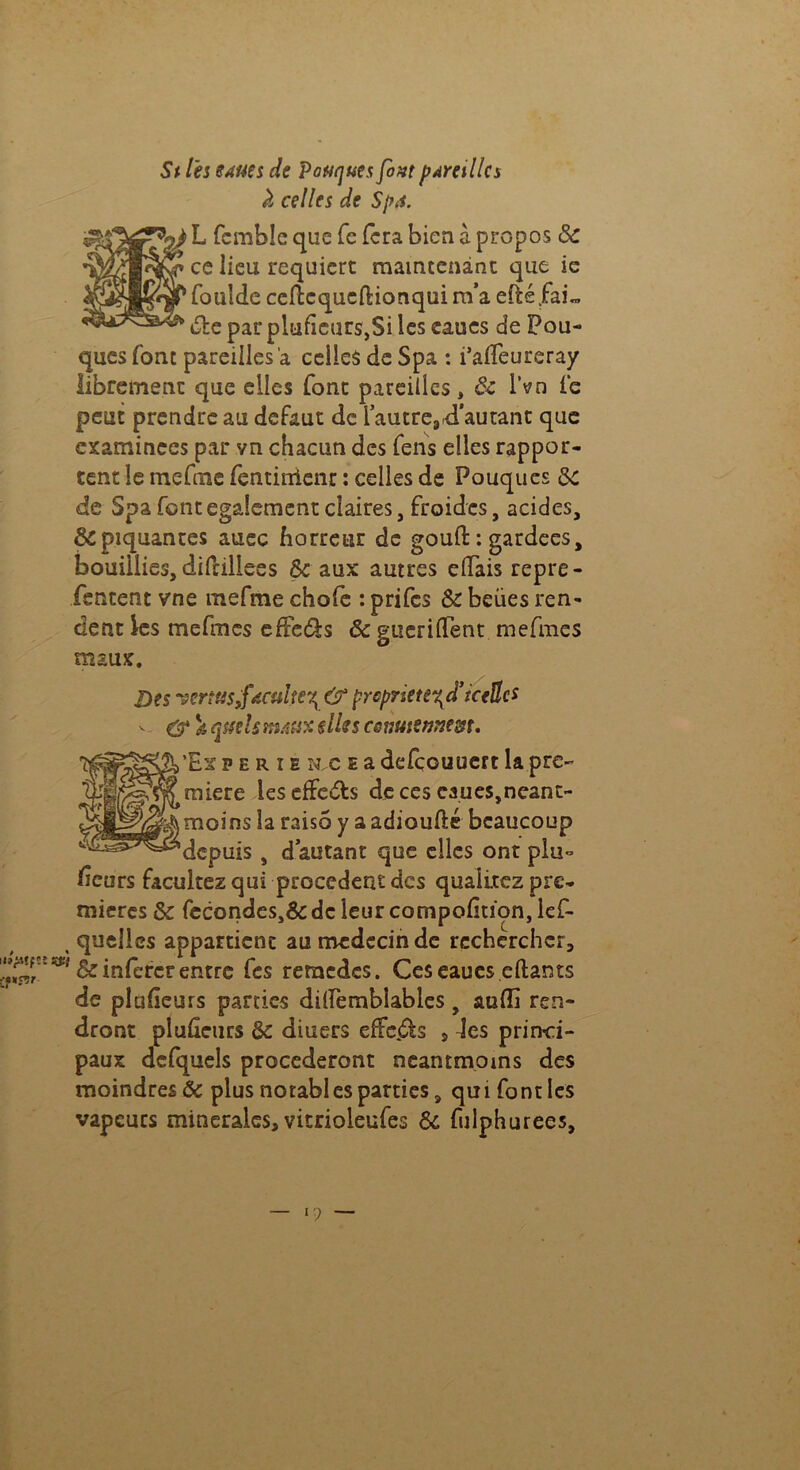St les 8AMs de Poutjues fovtpAretllcs à celles de Spa. 2) L fcmble que fe fera bien à propos 8c ce lieu requiert maintenant que ie foulde cefîcqucflionquim’a efté.faL dite par plufîeurs,Si les eaucs de Pou- ques font pareilles a celles de Spa : i’affeureray librement que elles font pareilles, & l’vn le peut prendre au defaut de l’autre,.d'autant que examinées par vn chacun des fens elles rappor- tent le mefme fentinicnr : celles de Pouques 8C de Spa font egalement claires, froides, acides, & piquantes auec horreur de gouft : gardées, bouillies, difrillees & aux autres elfais repre- fentent vne mefme chofe : prifes & beües ren- dent ks mefmes efFe&s &guerilTent mefmes maux. Des vertus,faculté^ & prcpriete^d’tceflcs v & a quels mAUX s lie s CQttutennem, ’Ex p e r i e îic e a defçouuert la pre- mière leseffcuts de ces caues,néant- moins la raisô y aadioufté beaucoup depuis , d’autant que elles ont plu- sieurs facultez qui procèdent des qualitez pre- mières de fecondes>& de leur compofition, lef- > quelles appartient au médecin de rechercher, ^f^&iîifctcrentre fes remedes. Ces eaues eftants de plufieurs parties dilfembîables y aulîi ren- dront pluûeurs & diuers effets , des princi- paux defquels procéderont neantmoms des moindres & plus notables parties, qui font les vapeurs minérales, vitrioleufes 8c fulphurees. n —