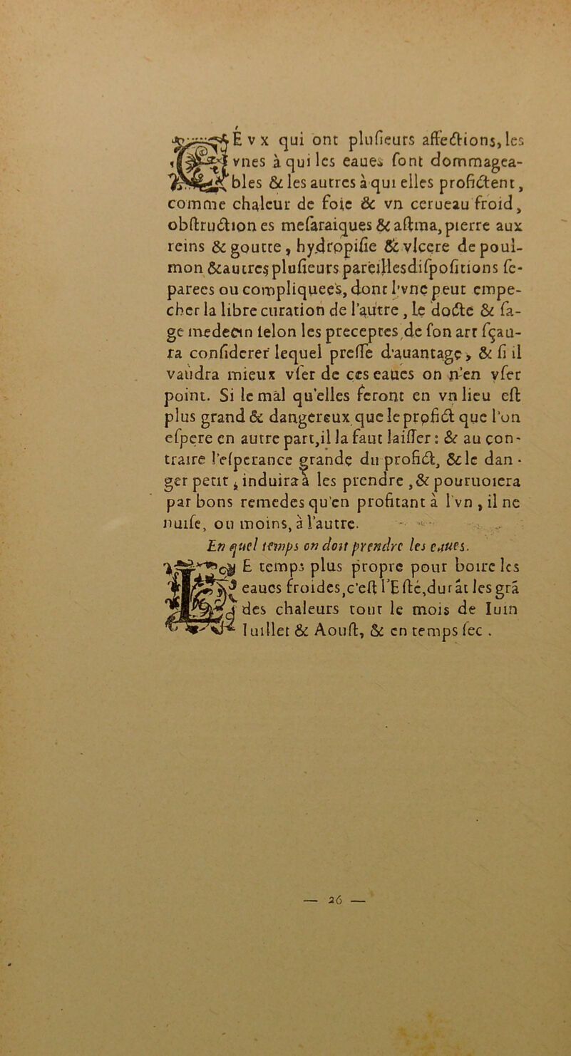 Évx qui ont plufieurs affettions, les vnes à qui les eaue* font dommagea- ^^jîtbles & les autres à qui elles profitent, comme chaleur de foie ôc vn cerueau froid, obftruttiones mefaraiques &aftma, pierre aux reins & goutte, hydrppifie &vicere depoul- mon &auirc$plufieurspareiHesdifpofitions fe- parees ou compliquées, donc l’vnç peut empê- cher la libre curation de l’autre, Le datte & fa- gt médecin lelon les préceptes,de fon arr fçau- ra confidcrer lequel preflTe d’auantagç, & fi il vaudra mieux vfer de çeseaucs on n’en vfer point. Si le mal quelles feront en vnlieu effc plus grand & dangereux que le prpfitt que l’on efpere en autre part,il la faut laiffer: & au con- traire iWpcrance grande du profitt, &le dan • ger petit 4 induira a les prendre ,& pouruoiera par bons remedes qu’en profitant à îvn,ilne nuife, ou moins, à l’autre. - - : ,.r En fjucl temps on doit prendre les cjues. £ temps plus propre pour boire les eaucs ^mideSjC’ed TE dé,du rat lesgrâ 2»^jÀ des chaleurs tour le mois de lum 1 uillet & Aoufi:, & en temps fec .