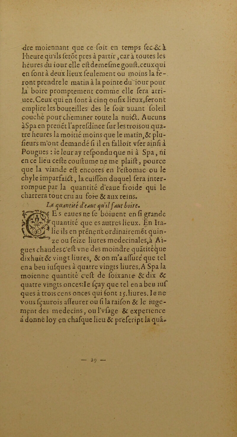 -dre moiennant que ce foit en temps fec^à. l’heure qu’ils ferôu près à partir 3 car à toutes les heures du iour elle cftdemedne goud.ceuxqui en font à deux lieux feulement ou moins la fc-. ront prendre le matin à la pointe duiour pour U boire promptement comme elle fera arri- mée.Ceux qui en (ont à cinq oufix licux3feron’t emplire les bouteilles dés le foiÿ auant foleil couché pour cheminer toute la nuiéi. Aucuns àSpa en prenét Tapreflinee fur ks rroisou qua- tre heures la moitié moins que le matin, & plu- ficurs m’ont demandé fi il en falloir vfer ainfi à Pouguçs : îeleur ay refponduque ni à Spa, ni en ce lieu celle coudumc ne me plaid 3 pource que la viande ed encorcs en fedomac ou le chyle imparfaied, la cuiffon duquel fera inter- rompue par la quantité d’eaue froide qui le charrera tout cru au foi*e & aux reins. La quantité d'esuc qutlfAUt boire. yvnjf Es eauesnefe bôiuent en fi grande w? quantité que es autres lieux. En Ira- lie ils en prenant ordinairemet quin- ’ ze ou feize liures medecinales,à Al- gues châudesc’ed vne des moindre quatitèque aixhuit& vingt liures, & on m’aalïiiré que tel ena beu iufques à quatre vingts liures.A Spa la moienne quantité c’ed de foixante &dix 8c quatre vingts onces:Ie fçay que tel en a beu îuf ques à trois cens onces quifont iy. liures. lene vous fçaurois alTeurer ou fi la raifon Si le iuge- mpntdes médecins, ou l’vfage 8c expenence â donné loy en chafque lieu 8c prëfcriptia quâ<=