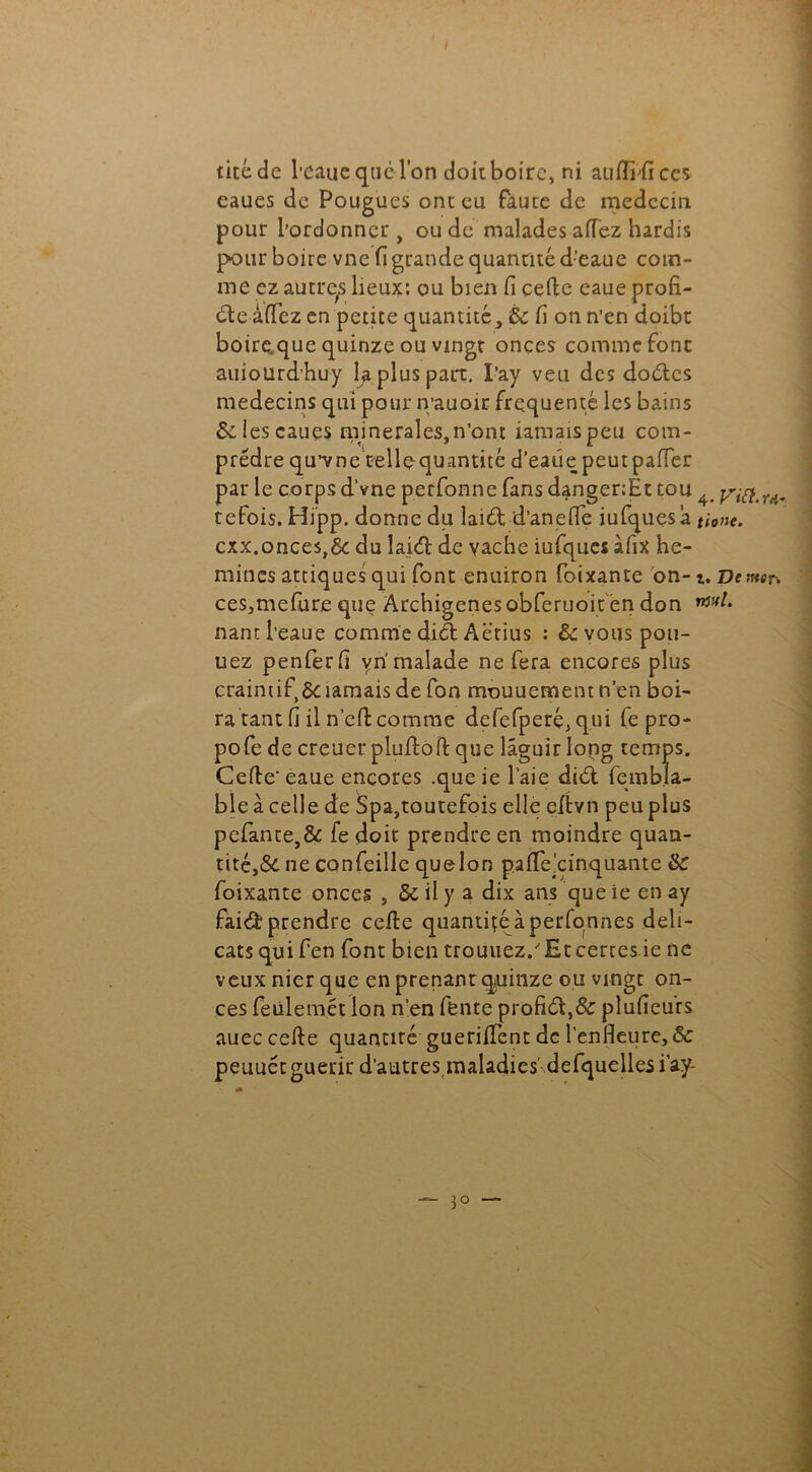 I ticéde beaue que l'on doit boire, ni aufiidces- eaues de Pougues ont eu Faute de médecin pour l’ordonner, ou de malades aiïez hardis pour boire vne fi grande quantité d’eaue com- me cz autre^ lieux: ou bien fi celle eaue profi- de âfiez en petite quantité> 6c fi on n’en doibt boire, que quinze ou vingt onces comme font auiourdhuy la plus part. I’ay veu des doutes médecins qui pour n’auoir frequente les bains &.iescaucs minérales,n’ont iamaispeu com- prédre qu’vne tellequantité d’eatie peutpafTer par le corps d’vne perfonne fans danger:Ét tou 4 rAm tefois.Hipp. donne du laid d’an elfe iufquesa tione. cxx.onces,& du laid de vache iufques àfix he- mines attiques qui font enuiron foixante on-i. De mer. ces,mefur.e que Archigenes obferuoit en don nant l’eaue comme did Aëtius : & vous poll- uez penferfi yri malade ne fera encores plus craintif^ ïamais de fon mouuement n’en boi- ra tant fi il ne fi: comme defefperé, qui fe pro- pofe de creuer pluflofl que lâguir long temps. Celle' eaue encores .que ie l’aie did fembla- ble à celle de Spa,toutefois elle eltvn peu plus pefante,& fe doit prendre en moindre quan- tité^ ne confeille quelon pa fie cinquante 6c foixante onces , 6c il y a dix ans que ie en ay faid prendre celle quantité à perfonnes déli- cats qui fen font bien crouliez/Et certes ie ne veux nier que en prenanrquinze ou vingt on- ces feülemét Ion n’en fente profid,& plufieurs auec celle quantiré guerifient de l’enfleure, 6c peuuét guérir d’autres maladies' defquelles i’ay-