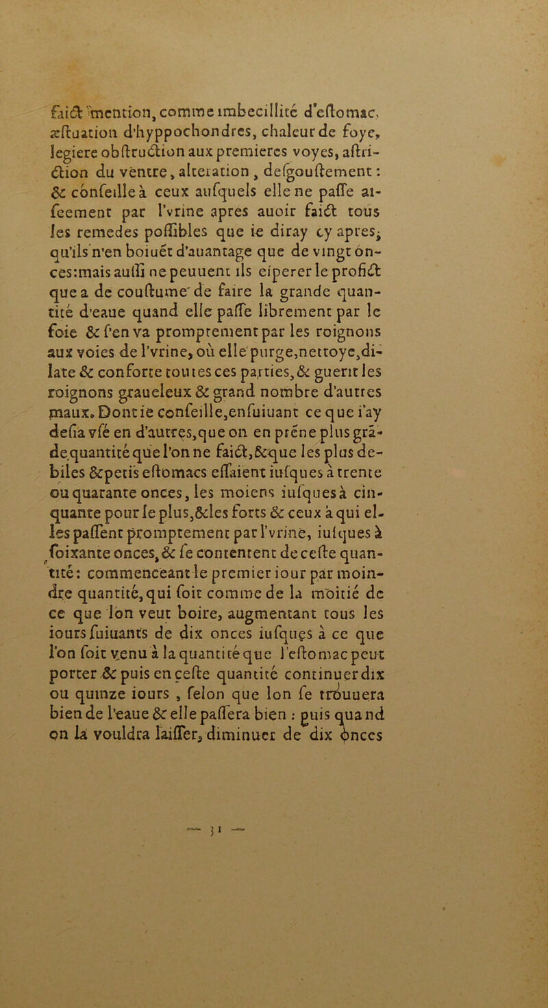 fai& mention, comme imbécillité d’eflomac, arduation d’hyppochondres, chaleur de foye, legiere obdru&ion aux premières voyes, aftri- <5tion du ventre, alteration , defgoudement : de cbnfeilleà ceux aufquels elle ne pafle ai- feement par l’vrine apres auoir faud tous les remedes podibles que ie diray cy apres^ qu’ils n’en boiuét d’auantage que de vingt ôn~ cesimaisaulli nepeuuent ils eiperer le profit que a de coudume'de faire la grande quan- tité d’eaue quand elle pafTe librement par le foie & C’en va promptement par les roignons aux voies de l’vrine, où elle purge,nettoyc}di- late Ôe conforte toutes ces parties,& guérit les roignons graueleux& grand nombre d’autres maux» Dont ie confeille,enfuiuant ce que i’ay délia vfé en d’autrçs,queon en préne plus gra- de quantité que l’on ne fai<d,&que les plus de- biles &petis eftomacs elTaient iufques à trente ou quarante onces, les moiens iufquesà cin- quante pour le pîus3ôdes forts & ceux à qui el- les paflent promptement par l’vrine, iulques à foixante onces,& fe contentent decede quan- tité: commenceant le premier iour par moin- dre quantité,qui foit comme de la moitié de ce que Ion veut boire, augmentant cous les iours fuiuants de dix onces iufquçs à ce que l’on foit venu à la quantité que l’edomac peut porter ôe puis en celle quantité continuerdix ou quinze iours , félon que Ion fe trïiuuera bien de l’eaue de elle palfera bien : guis quand on la vouldra lailFer, diminuer de dix dnces