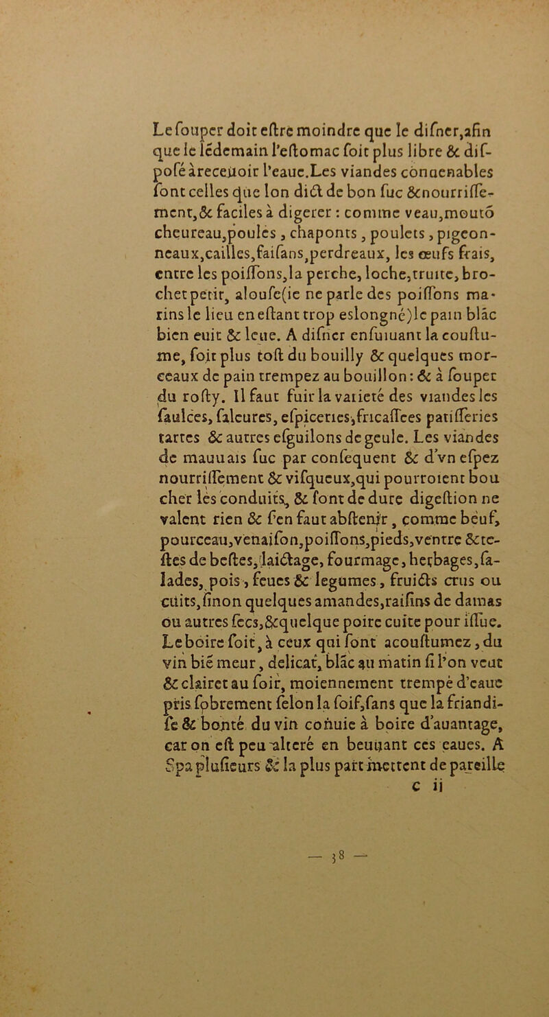 Le foupcr doit cftrc moindre que le difner,afin que le Icdcmain l’eftomac foie plus libre & dif- poféàreceiioir l’eauc.Les viandes cônaenables font celles que Ion dièlde bon fuc &nourrifie- mcnt,ôc faciles à digerer : comme veau,moutô chcureau,poules , chaponts, poulets, pigeon- neauXjCailleSjfaifans^erdreaux, les œufs frais, entre les poifionsja perche, loche,truite, bro- chetpetir, aloufc(ie ne parle des poiffons ma- rins le lieu eneftanttrop eslongné)lc pain blâc bien euit & leue. A difncr enfumant la couflu- me, foitplus toft du bouilly &: quelques mor- ceaux de pain trempez au bouillon : & à foupec du rofty. Il faut fuir la vaiieté des viandes les faulces, faleures, efpiceries,fricaflces patifieries tartes ôc autres elguilons de geule. Les viandes de mauuais fuc par confequent &: dvnefpez nourriiïcment & vifqucux,qui pourroient bou cher lès conduits, & font de dure digeftion ne valent rien &c f en faut abderfir, comme bèuf, i * pourceau,venaifon,poiITons,pieds,ventre trè- fles de bcfteSjfjaidage, fourmagc,heçbages,fa- lades, pois, feues &: legumes, fruits crus ou cifits,finon quelques amandes,raifins de damas ou autres fecs,§cquclque poire cuite pour ifiue. Le boire foit,à ceux qui font acouftumcz,du vin biê meur, délicat, blâc au matin fi l’on veut &: clairet au foir, moiennement trempé d’cauc prisLibrement félon la foif,fans que la friandi- fe& bojité du vin conuie à boire dauamage, car on cft peu-altéré en beuijant ces eaues. A Spapîufieurs & la plus partmettent dépareillé c ii