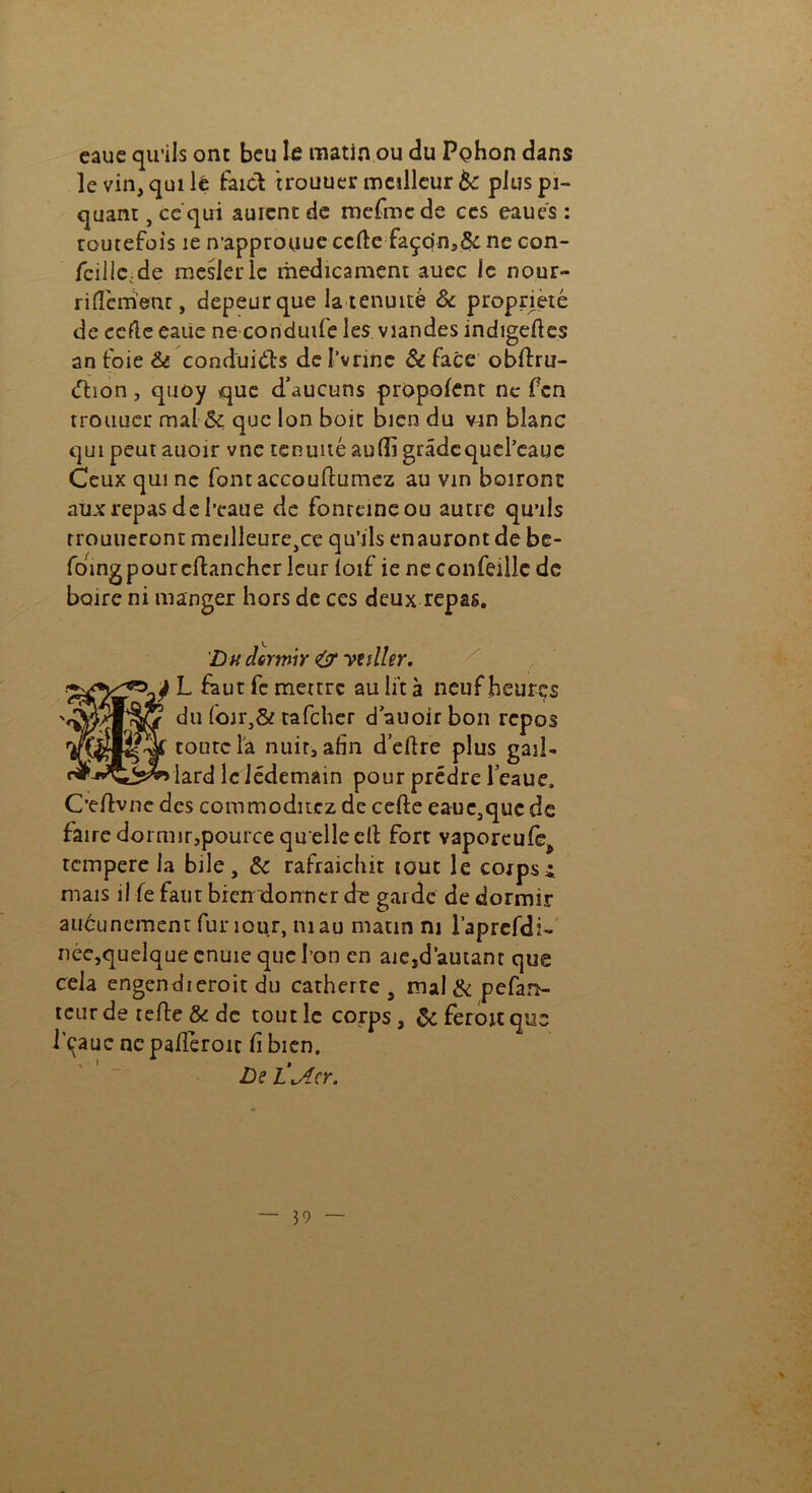 eaue qu’ils ont beu le matin ou du Pç>hon dans le vin, qui lé faict trouuer meilleur 6c plus pi- quant , ce qui auicnt de mefme de ces eaués : toutefois 1e n approuue celle façon,& ne con- feilic.de meslerlc médicament auec le nour- ri fïémenc, depeurque la tenuité & propriété de eefle eaue ne conduite les viandes indigefies an toie & conduisis del’vrine & face obftru- éhon, quoy que d’aucuns propolent ne fen trouucr mal &; que Ion boit bien du vin blanc qui peutauoir vne tenuité aufli gradequel’eauc Ceux qui ne font accouflumez au vin boiront aux repas de l’eaue de fonreineou autre qu’ils rrouueront meilleure}ce qu’ils enauront de bc- foing pour cflanchcr leur loif ie ne confeillc de boire ni manger hors de ces deux repas. Du dormir <& yuller. L faut femettre au lit à neuf heures du foir3& tafeher dauoir bon repos toute la nuit, afin d’ellre plus gail- lard le Jédemain pour prédre leaue. Oeftvnc des commoditcz de celle eaue,que de faire dormir,pource quelle ell fort vaporeufej tempéré la bile, & rafraiciiit tout le corpsx mais il le faut bien donner d~e garde de dormir aucunement funour, ni au matin ni l’aprefdi- nèc,quelque cnuie que l’on en aie,d'autant que cela engendreroit du catherre # mal & pefan- teur de telle & de tout le corps, & ferou que l'cauc ne pafiéroit fi bien. De L'iAcr, x