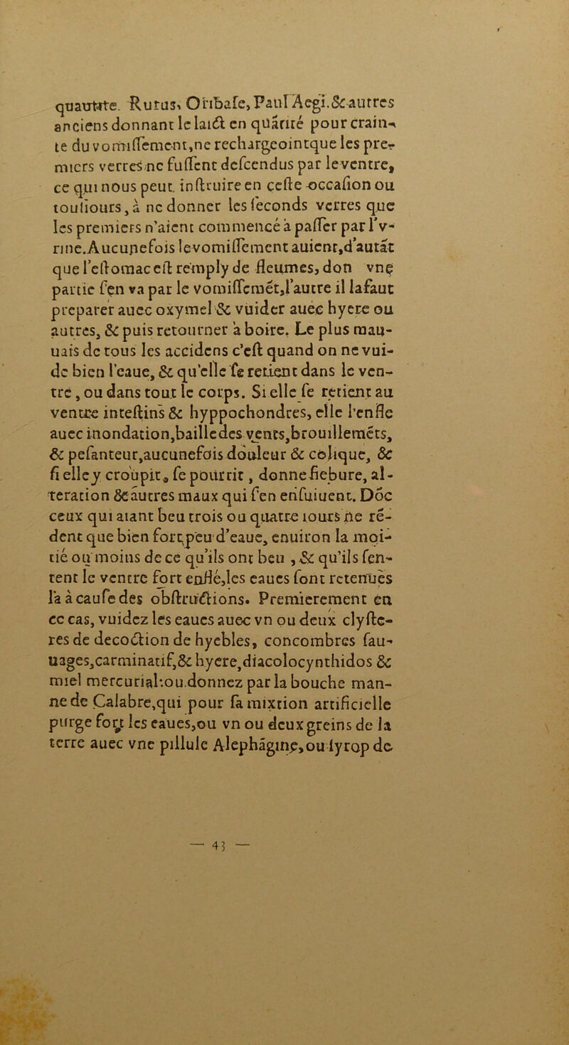 quaume. Rurus> Onbafe, Paul Aegi.& autres anciens donnant le laid en quâmé pourcrain-* te du vonrufteme-nt,ne reclurgeointque les pre- miers verres-ne ftiflent defeendus par leventre, ce qui nous peut, infttuireen çefte-occafionou toujours, à ne donner les féconds verres que les premiers n’aient commencé à pafTer par IV- nne.Aucupefois levomifiemcnt auicnr,dautat que redomaceiT: remply de fleumes, don vnç partie fçn va par le vomiAcmétjrauire il lafaut préparer auec oxymel & vuider auec hyere ou autres, & puis retourner a boire, Le plus raau- uais de tous les accidcns c’eft quand on ne vui- dc bien l’eaue, & quelle fe retient dans le ven- tre , ou dans tout le corps. Si elle fe retient au ventre inteftinsôc hyppochondres, elle l’enfle auec inondation,bailledes yenrsjbrouilleméts, & pefanteur,aucunefois dôideur Ôc colique, 8c fi elley croupit* fe pourrir, donnefiebure, al- teration ôc autres maux qui fen erifuiuent. Doc ceux qui aiant beu trois ou quatre îours ne ré- dent que bien forc^peu d’eaue, enuiron la moi- tié ou moins de ce qu’ils ont beu , & qu’ils Ten- tent le ventre fort enfié,les eaucs font retenues laàcaufedes obfirudions. Premièrement en cc cas, vuidez les eaucs auec vn ou deux ely ftc- res de decodion de hyebles, concombres fau- uages,carminatif,& hyere^iacolocynthidos Sc miel mercuriahou.donnez par la bouche man- ne de Calabre,qui pour fa mixtion artificielle purge fogt les eaues,ou vn ou dcuxgreins de la terre auec vne pillule Alephâginpjoulyropde