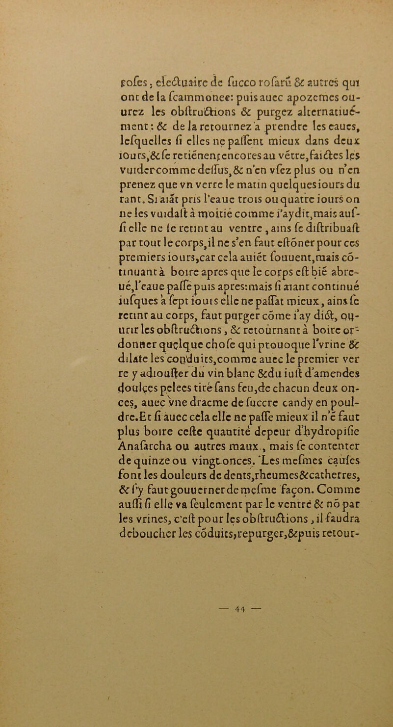 fofes ; clcéluaire de fucco rofarû 6c autres qui onc de la feammonee: puis auec apozemes ou- urez les obltruiShons & purgez altcrnatiué- nient:& de la retournez a prendre lcscaucs, lefquclles fi elles ne palfcnt mieux dans deux iours,&fc rctiénenfcncoresau vétre,fai<fles les vmdcrcommedelïus>&: n'en vfez plus ou n’en prenez que vn verre le matin quclqucsioursdu rant. Siaiat pris l’eauc trois ouquatre iours on ne les vuidalt à moitié comme i’aydit,mais auf- fi elle ne (e retint au ventre , ains fe diftnbuafi; par tout le corps,il ne s’en faut eftôner pour ces premiers iours,car cela auiét fouuent,raais cô- tmuancà boire apres que le corps cfi: bie abre- uéjleaue palfepuis apres-.mais fi aaant continué iufques a fept iours elle ncpaffat mieux, ains fe retinr au corps, faut purger côme i‘ay di&, qh- unrles obftruétions, 8c retournant à boire or- donner quçique chofe quiptouoquervrinc 6c dilate les coQ'duit$,comme auec le premier ver re y adioufter du vin blanc &du iulf d’amendes çjoülçes pelées tiré fans feu,de chacun deux on- ces, auec vnedracme de fuccre candy en poul- dre.Et fi auec cela elle ne pafle mieux il n’é faut plus boire celle quantité depeur d’hydropifie Anafarcha ou autres maux., mais fe contenter de quinze ou vingeonccs/Lcs mefmes caufes font les douleurs de dents,rbcumes&:catherres, 8cl’y fautgouucrnerdemçfme façon. Comme auffi fi elle va feulement par le ventre & nô par les vrines, e’eft pour les obftru&ions ^ il faudra déboucher les côduics>repurger>&pui$ retour-