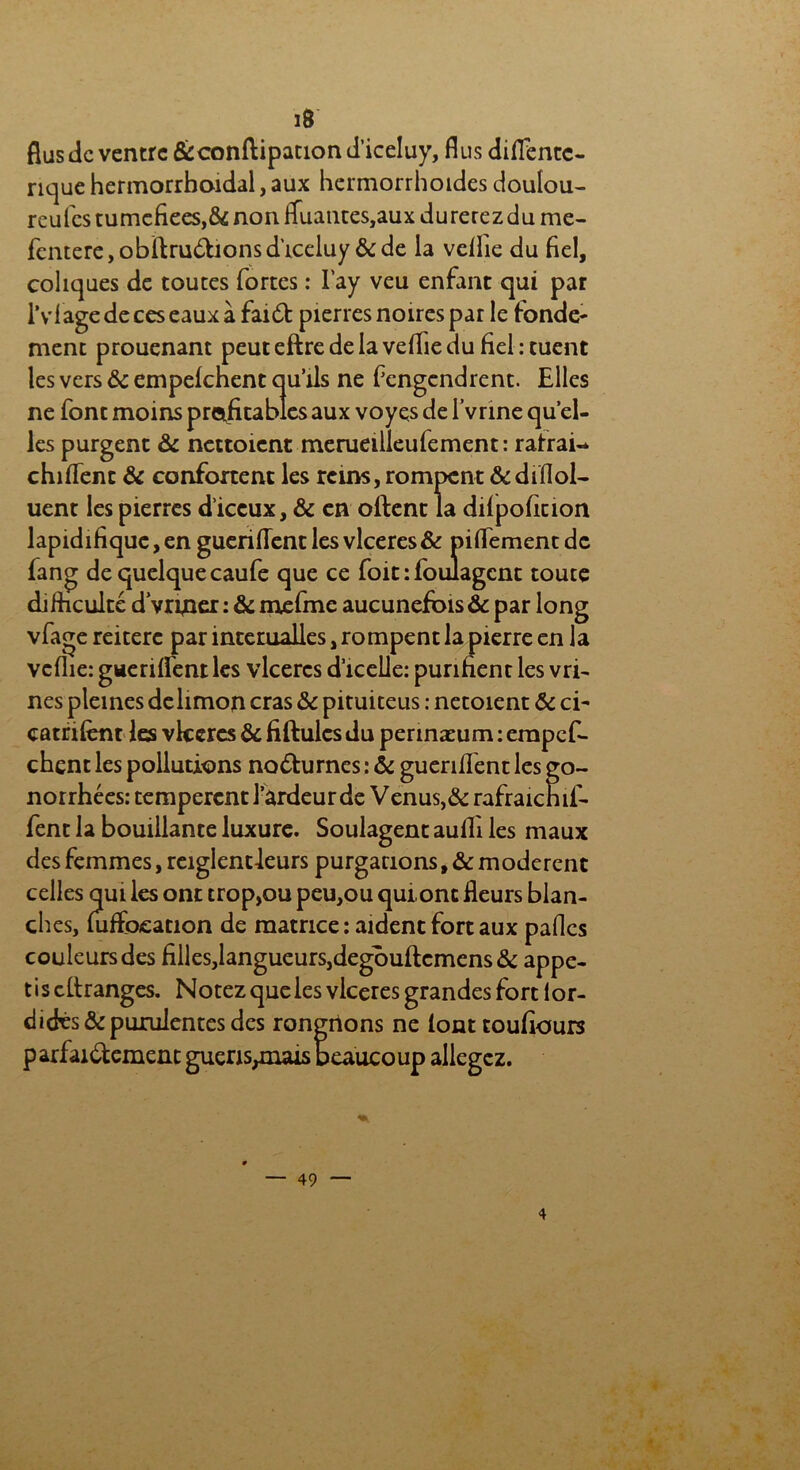 i8 flus de ventre &conftipationd’iceIuy, dus diflencc- rique hermorrhoidal, aux hermorrhoides doulou- reufes tumefiees,& non fluantes,aux durerez du me- fentere,obftru£honsd’iceluy &de la veflie du fiel, coliques de toutes fortes : l'ay veu enfant qui par l’vl âge de ces eaux à fai6t pierres noires par le fonde- ment prouenant peuteftredelaveifiedu fiel : tuent les vers ôc empelchent qu’ils ne fengendrent. Elles ne font moins profitables aux voyes de l’vrine qu’el- les purgent ôc nettoient merueilleulement : ratrai-* chiiTent ôc confortent les reins, rompent &dif!ol- uent les pierres d’iceux, & en oftent la dilpoficion lapidifique, en guerilTent les vlceres& piflement de fang de quelque caufe que ce foit : foulagent toute difficulté d vrrner : & mefme aucunefois & par long vfage réitéré par interualles, rompent la pierre en la veflie: guerifl'entles vlceres d’icelle: purifient les vri- nés pleines delimon cras Ôc pituiteus : netoient Ôc ci- catrifent les vlceres Ôc fiftulcs du perinæum : empef- chent les pollutions no&urnes : ôc guerifl'ent les go- norrhées: tempèrent l’ardeur de Venus, & rafraicnif- fent la bouillante luxure. Soulagent aulfi les maux des femmes, reiglentleurs purgations, ôc modèrent celles qui les ont trop,ou peu,ou quionc fleurs blan- ches, foffocation de matrice : aident fort aux pafles couleurs des filles,langueurs,degouftemens ôc appe- t i s cilranges. Notez que les vlceres grandes fort lor- didts& purulentes des rongrions ne iont toufîours parfai&ement gueris^nais beaucoup allégez.