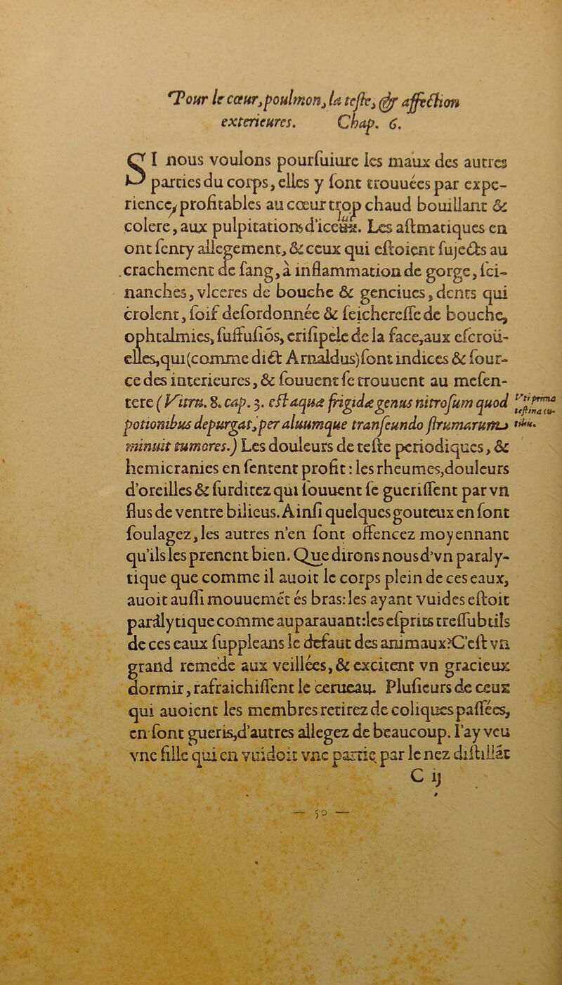 'TW le caurjpoulmonj la tcjk> affêftion extcrtcurcs. Chef. 6. SI nous voulons pourfuiure les maux des autres parties du corps, elles y font crouuécspar expé- rience, profitables au cœur trqp chaud bouillant ôc colere,aux pulpitationsd’icetre. Les aftmatiques en ont fenty allégement, tk ceux qui cfloiçnf fuje&s au crachement de fang, à inflammation de gorge. Ici- nanches,vlccres de bouche & genciucs, dents qui croient,foif defordonnéc & feichereflede bouche, ophtalmies, fuifufiôs, crifipele de la face,aux efcroii- elles, qui (comme di£fc Amaldus)font mdices & four- ce des intérieures, & fouuent fc rrouuent au mefen- tere ( Vitm. 8. cap. 3. cflaqua frigidagenus nitrofum quod potiombus depurgat,pe7almmque tranfeundo flrumarurïu minuit tumores.) Les douleurs de tefte périodiques, de hémicranies en fentent profit : les rheumes,douleurs d’oreilles &furditez qui louuent fe guenflent parvn flus de ventre bilicus. Ainfi quelques gouteux en font foulagez,les autres rien font oflencez moyennant qu’ils les prenent bien. Que dirons nousd’vn paraly- tique que comme il auoit le corps plein de ces eaux, auoit aufli mouuemét es bras: les ayant vuides elloit pardly tique comme auparauantrlcs efprits treflubtiîs de ces eaux fuppleans le defaut des animaux?Ccfl: va grand rcmede aux veillées,& excitent vn gracieux dormir, rafraichiflent le cerneau. Fluficurs de ceux qui auoienc les membres retirez de coliques pafiees, en font guens,d’autres allégez de beaucoup. I’ay veu vnc fille qui en viüdoit vue partie par le nez dilbiiâc C 1) Vti prma te/hna <u~ ttUu.