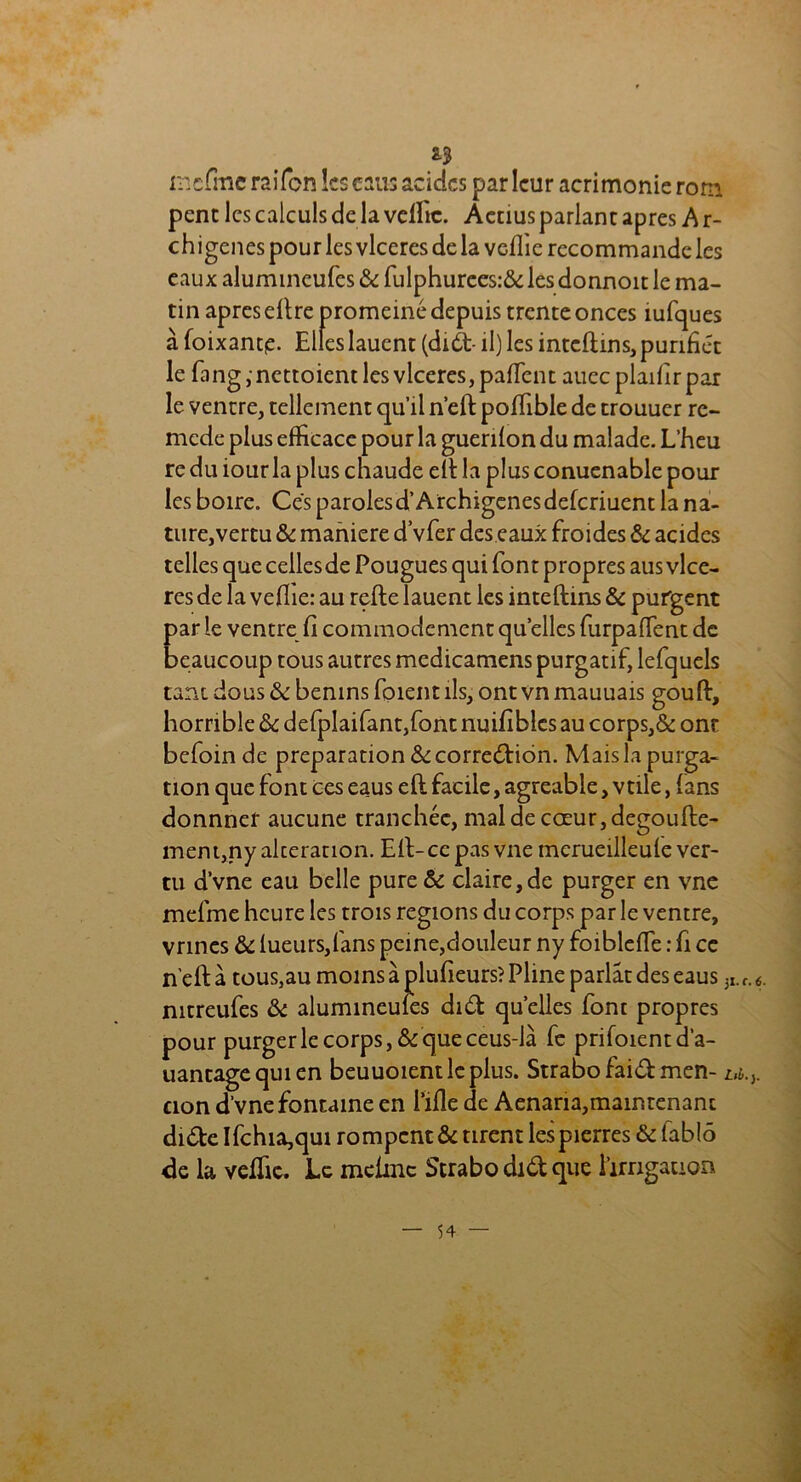 mcfme raifcn ks eaus acides par leur acrimonie rom penc les calculs de la veffic. Aetius parlant apres A r- chigenes pour les vlceres de la vcflic recommande les eaux alumineufes & fulphurees:& les donnoit le ma- tin apres dire promeiné depuis trente onces îufques à foixant£. Elles lauent (duà- il) les inteflins,purifiât le fang,nettoient les vlceres, paffent auecplaifirpar le ventre, tellement qu’il n’eft poffible de trouucr rc- mede plus efficace pour la guenfon du malade. L’fieu re du iour la plus chaude ell la plus conuenable pour les boire. Ces parolesd’Archigenesdefcriuent la na- ture,vertu & maniéré d’vfer des eaux froides & acides telles quecellesde Pougues qui font propres aus vlce- res de la vefiie: au refte lauent les inteflins & purgent par le ventre fi commodément quelles furpaffent de beaucoup tous autres medicamens purgatif, lefquels tant dous & bénins foient ils, ont vn mauuais goufl, horrible tk defplaifant,font nuifiblcs au corps,& ont befoin de préparation & correction. Mais la purga- tion que font ces eaus efl facile, agréable, vtile, fans donnner aucune tranchée, mal de coeur, degoufte- ment,ny alceranon. Eli-ce pas vue mcrueüleufe ver- tu d’vne eau belle pure & claire, de purger en vne mefme heure les trois régions du corps par le ventre, vrines & lueurs,fans peine,douleur ny foibleffe : fi ce n'eft à tous3au moins à plufieurs? Pline parlât des eaus 3I. <■ nitreufes & alumineufes di£t quelles font propres pour purger le corps, & que ceus-là fe prifoientd’a- uantagequien beuuoientlcplus. Strabofaidmen- u. cion d’vne fontaine en i’ifle de Aenana, main tenant didte Ifchia,qui rompent & tirent lespierres & fablô de la veffic. Le meime Strabodidque l’irrigation