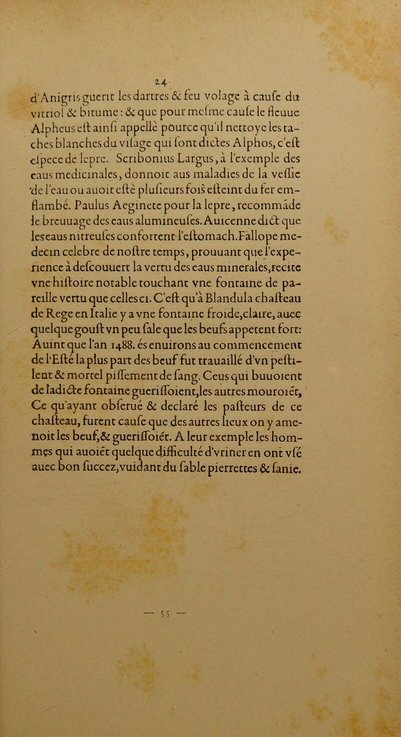 d’Anigris guérit les dartres & feu volage à caufe du vitriol & bitume : & que pour mcfme caufe le flcuuc AJphcus eft ainfi appelle pource qu’il nettoyc les ta- ches blanchcsdu vilagc qui lontdittes Alphos, c eft cipeccdc lèpre. Scribonius Largus,à l’exemple des eaus médicinales, donnoit aus maladies de la veille *de beau ou auoit cftè pluheurs fois efteint du fer em- flambé. Paulus Aeginetcpour la lepre,recommade le brcuuage des eaus alumineufes. Auicennedidt que leseaus nitreules confortentd’eftomach.Fallope mé- decin célébré de noftre temps, prouuant que l’expe- nence a defcouuert la verru des eaus minérales,récite vnehiftoire notable touchant vne fontaine de pa- reille venu que celles ci. Ccft qu a Blandula chafteau de Rege en Italie y a vne fontaine froide,claire, aueç quelque gouft vn peu fale que les beufs appetent fort: Auint que lan 1488. ésenuirons au commencement de lJEfté la plus part des beuf fut trauaillé dvn pefti- leut & mortel piflement de fang. Ceus qui buuoient de ladi&e fontaine gueriftbient,les autres mouroiéc. Ce qu ayant obferué & déclaré les pafteurs de ce chafteau, furent caufe que des autres lieux on y ame- noit les beuf,& guerifloiét. A leur exemple les hom- mes qui auoiét quelque difficulté dvriner en ont vfé auec bon fuccez,vuidant du fable pierrettes & fanie.