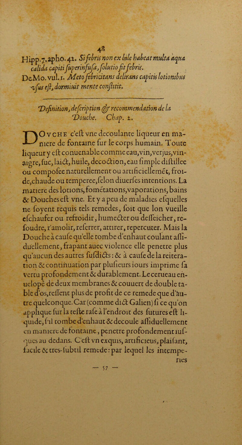 Hipp-7’ apho. 41. Si filons non ex bile habcat multa aqua calida capiti fuperinfufajolutio fitfebris. De-Mo. vul.i. Metojvbricitans délirons capitis lotiombHS ■'vjus eflj domiuit mente conjhtit. *Définition, defcription (if recommendation de U 'Douche. Cbap. z. l ■ DOvche c’ellvne découlante liqueur en ma- niéré de fontaine fur le corps humain. Toute liqueur y eftconuenable comme eau,vin,verjus,vin- aigre, fuc, laid, huile, decodion, eau fimple dihillee ou compofee naturellement ou arcificiellemét, froi- de,chaude ou temperee, félon diuerfes intentions. La matière des lotions,fométations,vaporations, bains & Douches eft vne. Et y a peu de maladies elquelles ne foyent requis tels remedes, foit que Ion vueille efehaufer ou refroidir,humederou defleicher,re- foudre, r’amolir, referrer, attirer, repercuter. Mais la Douche à caufe quelle tombe d’ennautcoulant afli- duellement,frapantauec violence elle pénétré plus qu’aucun des autres fufdids:& à caufe de la réitéra- tion & continuation par plufieurs iours imprime fa vercu profondément & durablement. Le cerueau en- uelopè de deux membranes & couuert de double ta- ble d’os,relient plus de profit de ce remede que d’àu- tre quelconque.Car (comme did Galien) fi ce quon applique fur la telle rafe à l’endroit des futures eft li- quide, fil combed’enhaut&découlé alfiduellcment en manière de fontaine, pénétré profondément îuf- quesau dedans. C'eltvn exquis, artificieus,piaifant, facile & très-lubtil remede:par lequel les intempé- ries