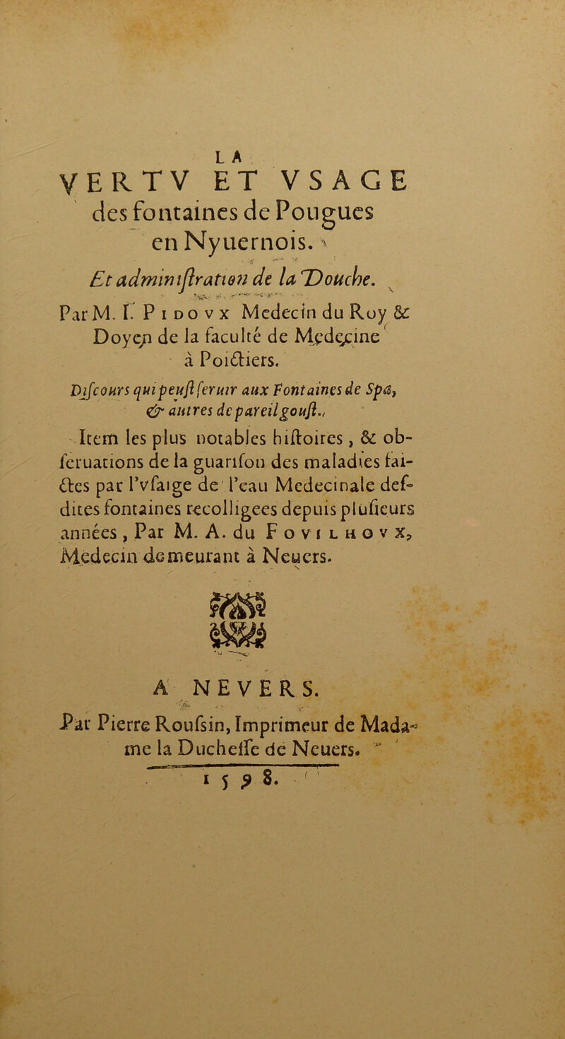 des fontaines de Pougues en Nyuernois. ^ • •?; w%**' v Etadrmntflratien de laTDoucbe. Par M. ï. P i d o v x Médecin du Roy &: Doye/i de la faculté de Mjpdçcine à Poittiers. Djfconrs qmpeujlferutr aux Font aines de Spa} & autres de pareilgouft.. Item les plus notables hiftoires, & ob- feruations de la guarifon des maladies hu- ttes par l’vfaige de l’eau Mcdecinale def- dites fontaines recolligees depuis plufieurs années , Par M. A. du Fovi lhovx, Médecin demeurant à Neuers. ' - N A NEVERS. ‘ , . Par Pierre Roufsin, Imprimeur de Mada~ me la Duchefle de Neuers. '** ^ 1 SJ 8. ^