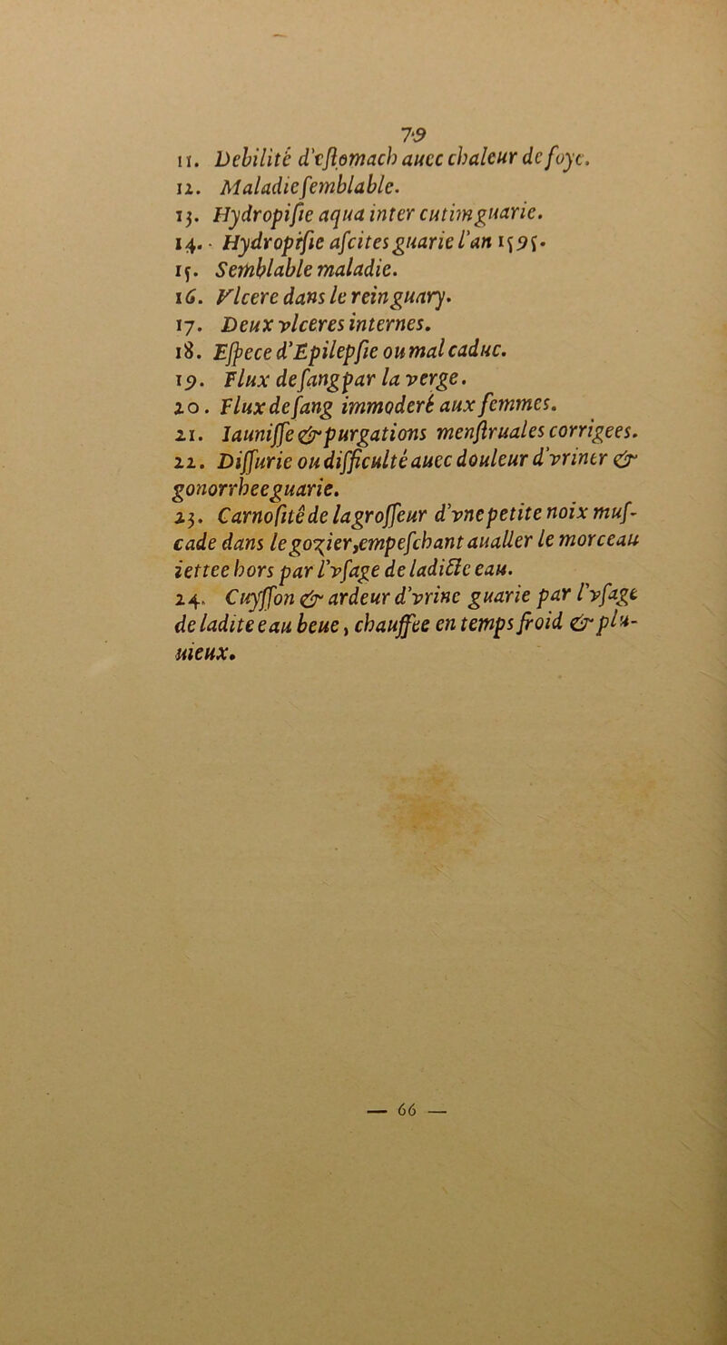 7‘S il. Débilité d'cflomach aucc chaleur de foyc. ii. Maladicfemblablc. 13. Hydropi fie aqua inter cutimguaric. 14. • Hydroprfie afcitesguariel'an xy. Semblable maladie. 1 G. Vlcere dans le reinguary. 17. Deux vlceres internes. 18. Ejfece d’Epilepfie oumalcaduc. 1 p. Flux defangpar la verge. 10. Fluxdefang immodéré aux femmes. 21. launijfe& purgations menftruales corrigées. 11. Dijfurie ou difficulté aucc douleur d'vnntr & gonorrheeguarie. 23. Carnofuêde lagroffeur d'vnepetite noix muf cade dans le gosier ,cmpejchant aualler le morceau iettee hors parl’vfage de ladiSle eau. 24. Cuyffon & ardeur d'vrinc guarie par l'vfagt de ladite eau beue y chauffée en temps froid & plu- meux*