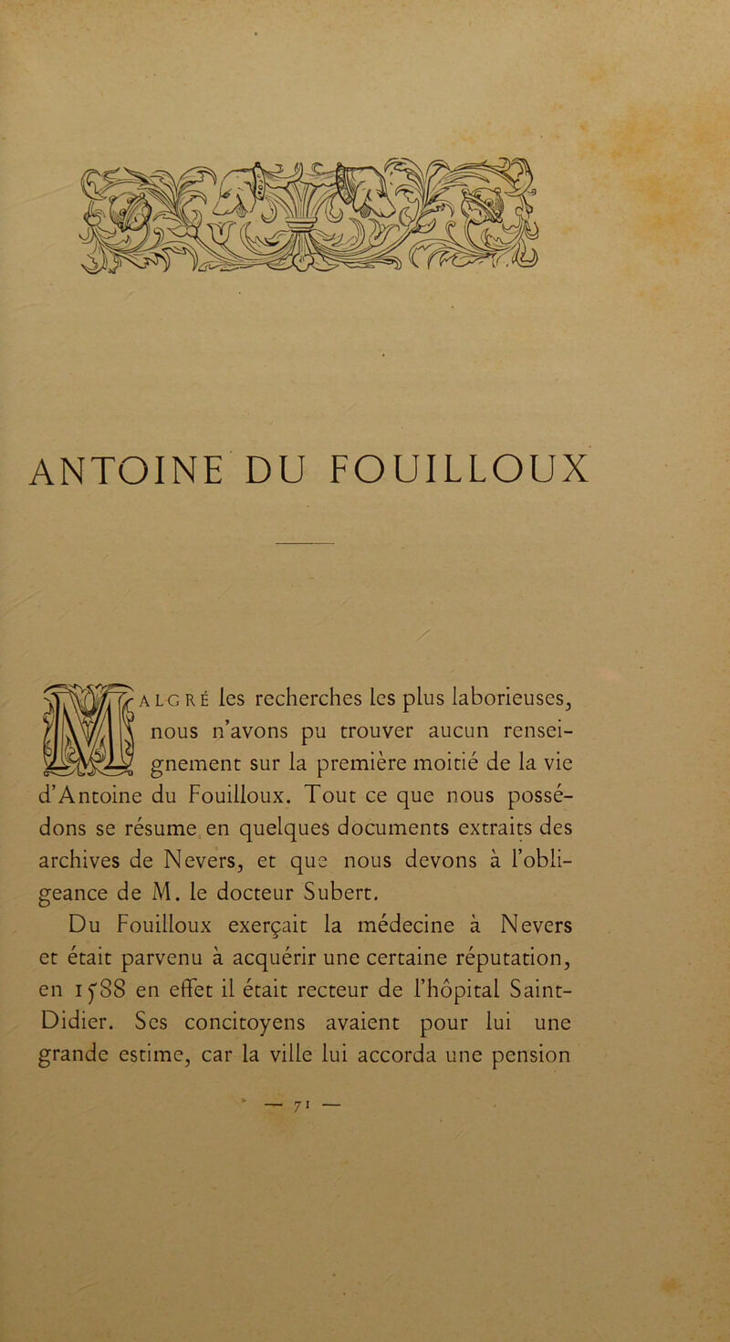 / alg ré les recherches les plus laborieuses, nous n’avons pu trouver aucun rensei- gnement sur la première moitié de la vie d’Antoine du Fouilloux. Tout ce que nous possé- dons se résume en quelques documents extraits des archives de Nevers, et que nous devons à l’obli- geance de M. le docteur Subert. Du Fouilloux exerçait la médecine à Nevers et était parvenu à acquérir une certaine réputation, en iyS8 en effet il était recteur de l’hôpital Saint- Didier. Ses concitoyens avaient pour lui une grande estime, car la ville lui accorda une pension * — 7i —