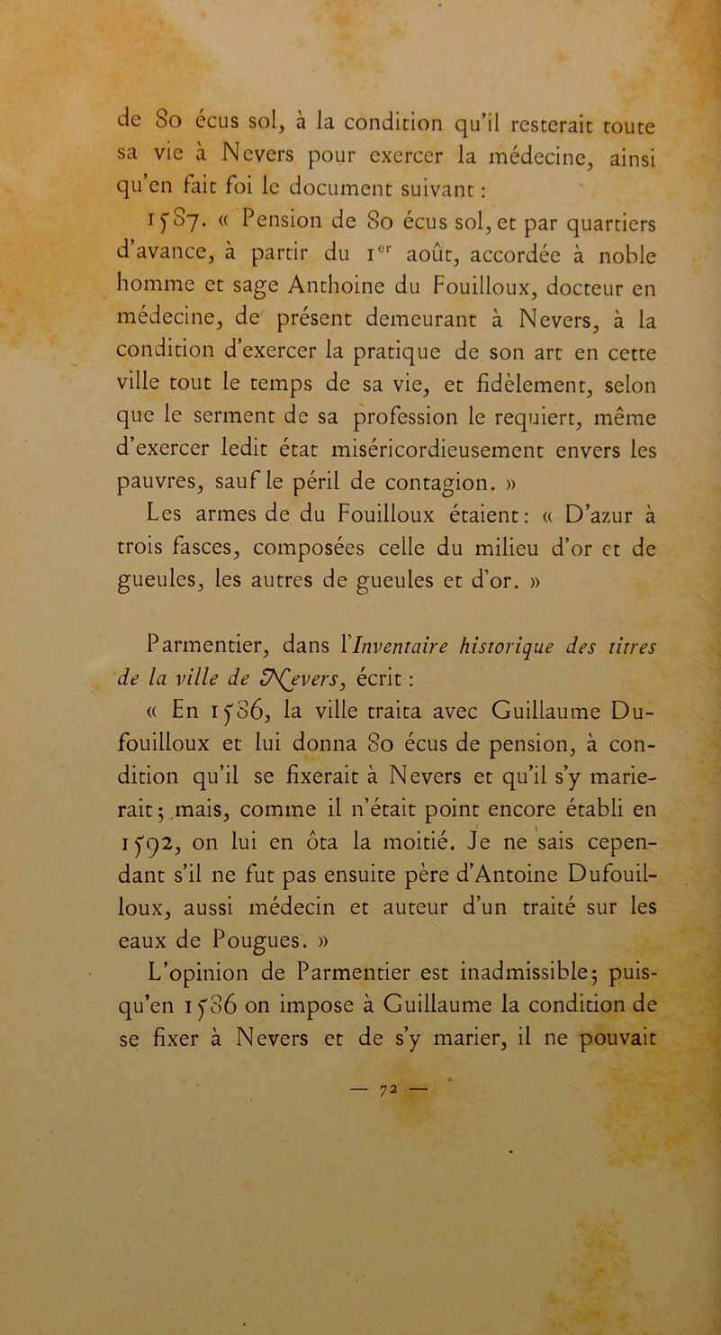 de So écus sol, à la condition qu’il resterait toute sa vie à Nevers pour exercer la médecine, ainsi qu en fait foi le document suivant : 1^87. « Pension de 80 écus sol, et par quartiers d’avance, à partir du Ier août, accordée à noble homme et sage Anthoine du Fouilloux, docteur en médecine, de présent demeurant à Nevers, à la condition d’exercer la pratique de son art en cette ville tout le temps de sa vie, et fidèlement, selon que le serment de sa profession le requiert, même d’exercer ledit état miséricordieusement envers les pauvres, sauf le péril de contagion. » Les armes de du Fouilloux étaient: « D’azur à trois fasces, composées celle du milieu d’or et de gueules, les autres de gueules et d’or. » Parmentier, dans F Inventaire historique des titres de la ville de U^Qevers, écrit : « En iÿ86, la ville traita avec Guillaume Du- fouilioux et lui donna 80 écus de pension, cà con- dition qu’il se fixerait à Nevers et qu’il s’y marie- rait 5.mais, comme il n’était point encore établi en 1 fc)2, on lui en ôta la moitié. Je ne sais cepen- dant s’il ne fut pas ensuite père d’Antoine Dufouil- loux, aussi médecin et auteur d’un traité sur les eaux de Pougues. )> L’opinion de Parmentier est inadmissible; puis- qu’en 1 y36 on impose à Guillaume la condition de se fixer à Nevers et de s’y marier, il ne pouvait