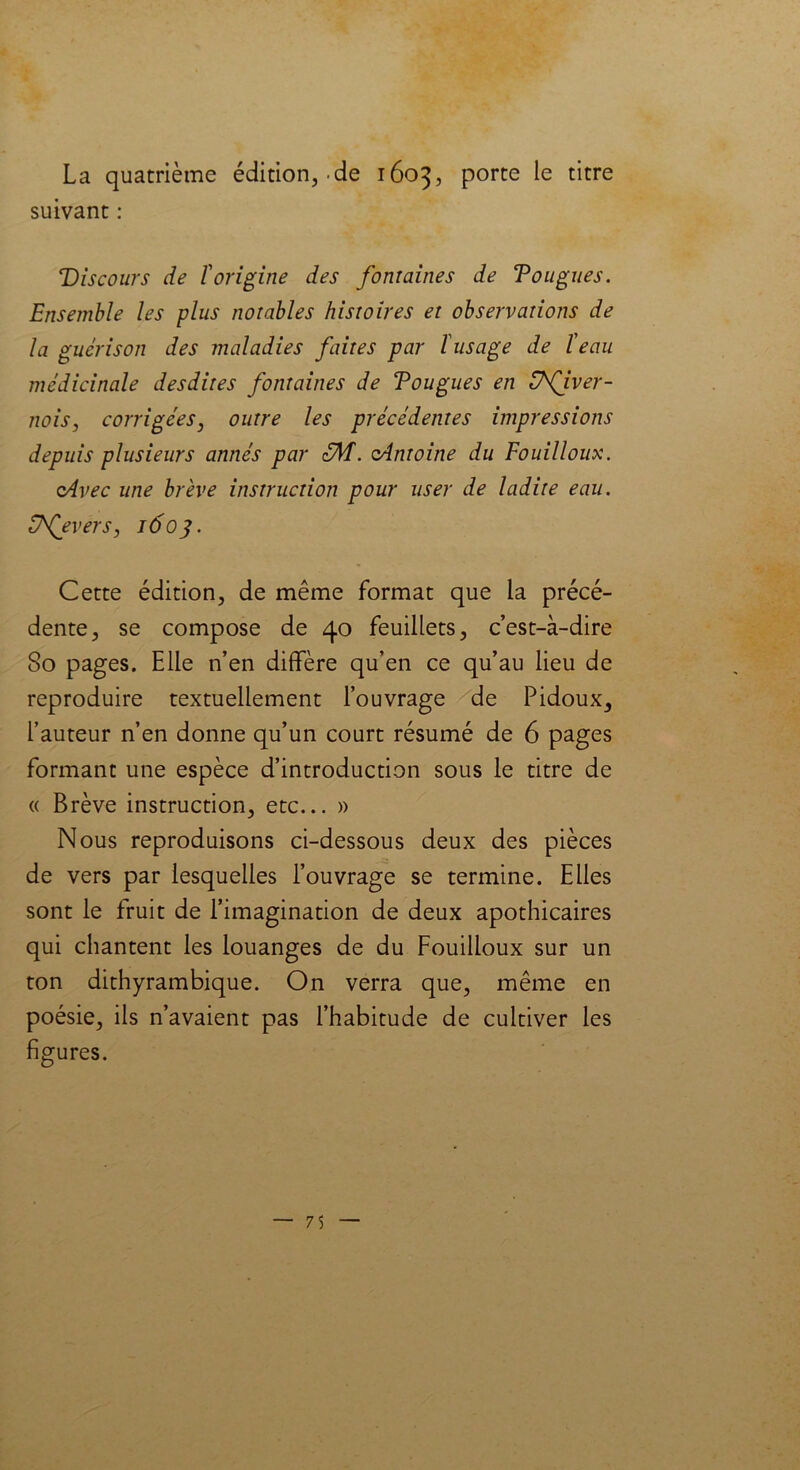 La quatrième édition, .de 1603, porte le titre suivant : Discours de l'origine des fontaines de T0ligues. Ensemble les plus notables histoires et observations de la guérison des maladies faites par l'usage de l'eau médicinale desdites fontaines de Fougues en Vfiver- nois, corrigées, outre les précédentes impressions depuis plusieurs annés par zM. oAntoine du Fouilloux. cAvec une brève instruction pour user de ladite eau. Dfevers, 1603. Cette édition, de même format que la précé- dente, se compose de 40 feuillets, c’est-à-dire 80 pages. Elle n’en diffère qu’en ce qu’au lieu de reproduire textuellement l’ouvrage de Pidoux^ l’auteur n’en donne qu’un court résumé de 6 pages formant une espèce d’introduction sous le titre de « Brève instruction, etc... » Nous reproduisons ci-dessous deux des pièces de vers par lesquelles l’ouvrage se termine. Elles sont le fruit de l’imagination de deux apothicaires qui chantent les louanges de du Fouilloux sur un ton dithyrambique. On verra que, même en poésie, ils n’avaient pas l’habitude de cultiver les figures.