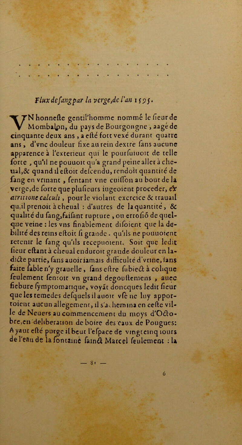 F lux de fang par la verge ,dc l'an ifs>S* YNhonnefte gentilhomme nommé Iefieurde Mombalpn, du pays de Bourgongne , aagéde cinquante deux ans , a efté fott vexé durant quatre ans, d’vnc douleur fixe au rein dextre fans aucune apparence à l'exteneur qui le pourfuiuoit de telle force , qu'il ne pouuoit qu’a grand peine aller à che- ual,& quand il eftoit descendu, rendoit quantité de fang en vrinant , Tentant vne cuifion au bout de la verge,de forte que plufieurs iugeoient procéder, eV atritione calculi, pour le violant exercice & trauaii qu,il prenoic àcheual : d’autres de U quantité, ÔC qualité du fang,faifant rupture , ou errofiô de quel- que veine : les vus finalement difoient que la dé- bilité des reins eftoit fi grande . qu’ils ne pouuoient retenir le fang qu’ils recepuoient. Soit que ledit fleur eftantà cheual enduroit graude douleur en la- dite partie, fansauoiriamais difficulté d’vrine/lans faire fable n’y grauelle, fans elfre fubieét à colique feulement fentoir vn grand degoullemens , auec fiebure lymptomarique, voyât doneques ledit fieur que les temedes defquels il auoit vfé ne luy appor- toient aucun allegemenr, il s'achemina en cefte vil- le de Neuers au commencement du moys d'Oéfo- bre,en deliberation de boire des eaux de Pougues: A yaut efté purge il beut l’efpace dé vingteinq îours de l'eau de la fontaine fainél Marcel feulement :U