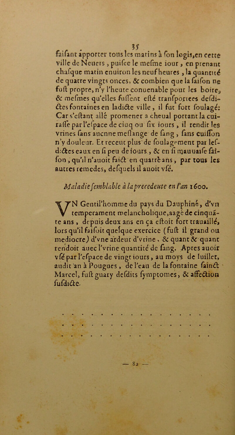 faifant apporter tons les matins a Ton logis,en cette ville de Neuers , puifee le mefme iour, en prenant chafque matin enuiron les neuf heures , la quantité de quatre vingt? onces, & combien que la faifon ne fuft propre, n'y l'heute conuenable pour les boirc3 & mefmes qu’elles fufient efté tranfpo.rtees defdi» êtes fontaines en ladi&e ville, il fut fort foulage': Cars'eftant allé promener a cheual portant la cui- rafie par l'efpace de ciuq ou fîx iours , il rendit les Vrines fans aucnne mefiange de fang , fans cuifion n’y douleur. Et receut plus de foulagrment par lef- d:&cseaux en fi peu de iours , & en fi njauuaifefài- fon , qu’il n'auoit faiêt en quatrè ans, par tous les autres remedes, defquels il auoit vfé. Maladie [emblable à la precedente en Fan 1600. VN Gentilhomme du pays du Dauphiné , d'vn tempérament melancholique,aagé de cinquâ- te ans, depuis deux ans en ça eftoit fort trauaillé, lors qu'il faifoit quelque exercice (fuit il grand ou médiocre) d'vne ardeur d'vrine . & quant & quant rendoit àuec î'vrine quantité de fang. Apres auoir vfé par l'efpace de vingt iours, au moys de Iuillet, audit an à Pougues , de l'eau de la fontaine fainét Marcel, fuftguaty defdits fymptomes, & affe&ion fufdiête.
