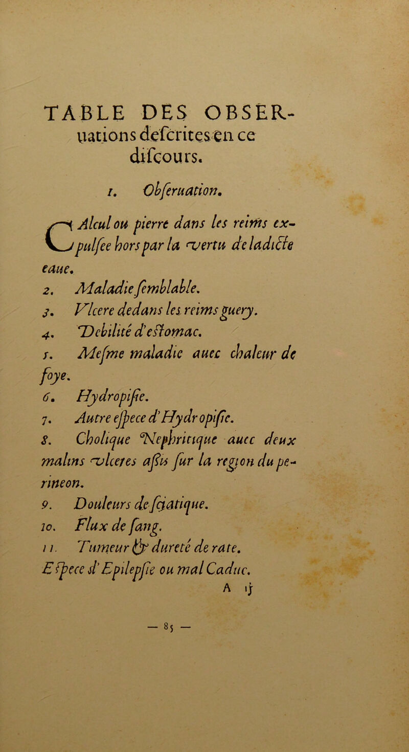 TABLE DES OBSER- uations defcritesen ce difcours. /. Obferuation. C Aïeul ou pierre dans les rtirns cx- pulfee hors par la ‘vertu de ladite eaae, 2. Maladie Jemblable. s. Vlcere dedans les reimsguery. 4. *Débilité deflomac. /. Mefme maladie auec chaleur de foye. 6. Hydropife. 7. Autre ejjie ce d'Hydropife. S. Cholujue aNepbrici(jue aucc deux malins ^ulcérés afu fur la région dupe- nneon. 9. Douleurs defçiatKjue. io. Flux de fang. n. Titmeur dureté de ra te. Efjgecc d'Epdepfie ou mal Caduc. A ,J