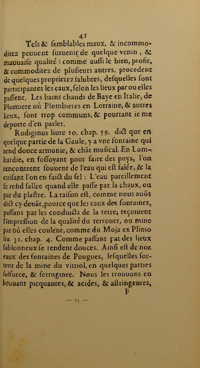 4* Tels&: femblables mau^ & incommo* direz peuuent furuenirde quelque venin , &: jnauuaife qualité : comme aufli le bien, profit, & commoditez de pîuficurs autres, procèdent de quelques proprietezlalubres, defquelles font participantes les eaux, félon les lieux par ou elles paffent. Les bains chauds de Baye en Italie, de Plumierc où Plombières en Lorrainèj & autres lieux, font trop communs, & pourtant ie me, déporté d’en parler. Rodiginus liure io. chap. 59. diéï que eft. quelque partie de la Gaule, y a vne fontaine qui rend douce armonie, & chat mufical. E.n Lom-. bardie, en foffoyant pout faire des puys, Pou. rencontrent fouuent de l’eau qui eft Talée, & la cuifant Ion en fai&dn fel : L’eau pareillement Te refid fallee quand elle paiTe par. la chaux, ou par du plaftre. Laraifon eft, comme nousauôs di£b çy^leuâtjpourcc queJe.5 eaux des fontaines, paffans par les conchuéts de la terres reçoiuent l’impreftion de la qualité du terrpuer, ou mine par où elles coulent comme dit Môja ex Plinio liu. 31. chap. 4. Comme paflant pat des lieux fablonneux fe rendent douces. Ainfi eft de nos eaux des fontaines de Pougues, lefquelles for- tent de la mine du vitriol, en quelques parties fulfuree, & ferrugineeu Nous les irouuons en beuuant picquances, & acides, & aftringentes,