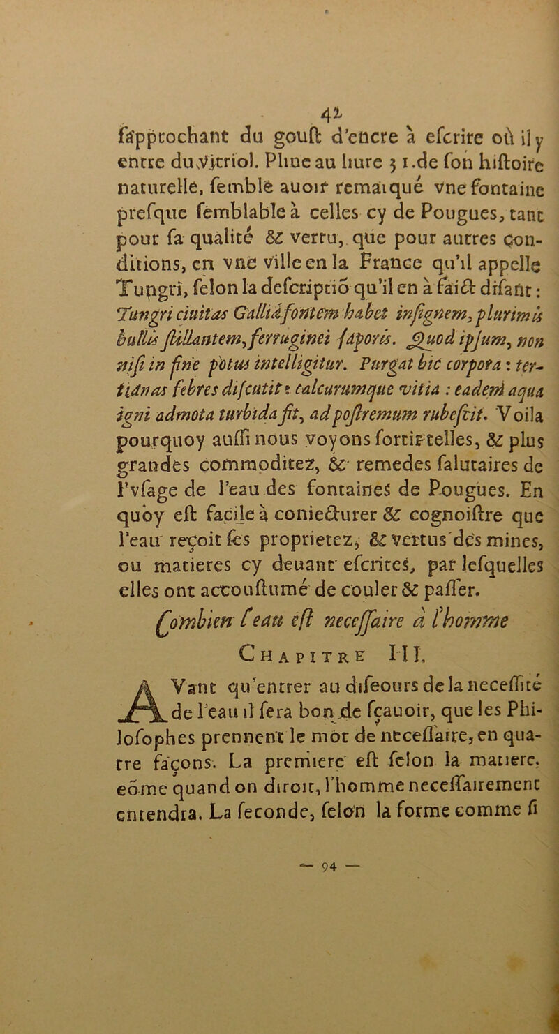 41 fa'ppcochant du goutl d’encre à efcrire où il y encre dmVjtriol. Pline au liure 5 i.de Ton hiftoire naturelle, femblê auoif remarqué vne fontaine prefqtie fémblableà celles cy de Pougues, tant pour fa qualité & verra, que pour autres con- ditions, en vne ville en la France qu’il appelle Tupgri, félon la deferipno qu’il en à fai& drfant : Titngri ciuitas GalliÂfontem habet infignem, plurtmis bulllsflilLntem,fmuginei fâporls. £luoâ ipjuw, non mfi in fine potut intdligitur. Purgat bic corpofa : ter- ttdnas febres difattiti calcurumtjue vitia : eadeni aqux igni admoîa îmbidaadpoflremum rubeftit. Voila pourquoy auffi nous voyons forti?telles, & plus grandes commodités, & remedes falutaires de Pvfage de l’eau des fontaines de Pougues. En quoy eft facile à conie&urer & cognoidre que Peau reçoit &s proprietez* vertus des mines, ou matières cy deuanc eferites, par lefquelles elles ont accoutumé de couler & palier. Qombim t eau cft mccjjaire à îho????ne Chapitre I î I, AVanc qu’entrer au difeours delà neceffité de Peau il fera bon de fçauoir, que les Phi- lofophes prennent le mot de neceflaire,en qua- tre façons. La première ed félon la matière, eome quand on diroir, l’homme necelfairemenc entendra. La fécondé, félon la forme comme fi i