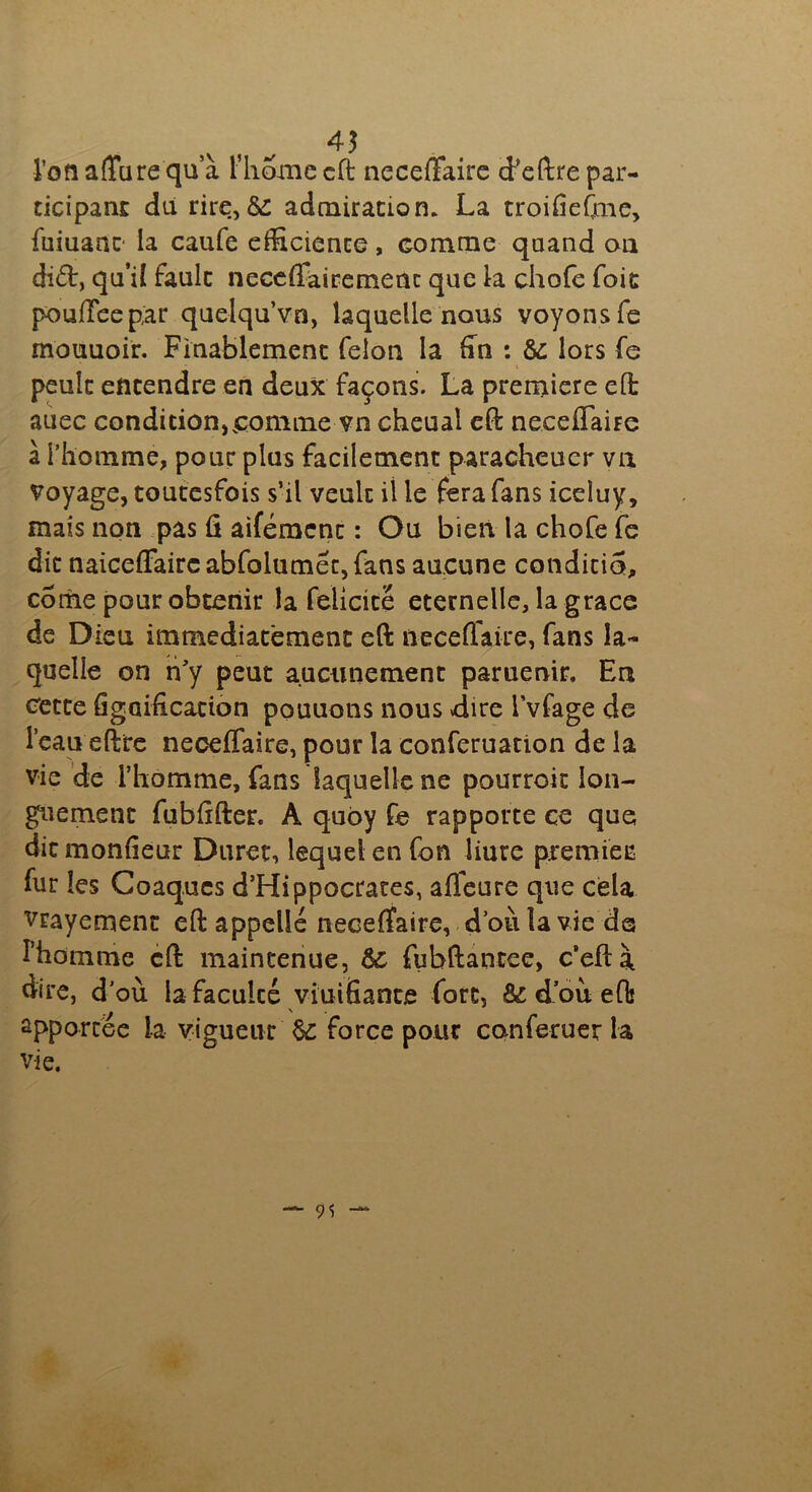 4$ l’on affare qu’à l’hoxne cft neceffaire d’cftre par- ticipant du rire, & admiration. La troifiefme, fuiuant' la caufe efficience, comme quand ou difr, qu’il faulc neceffairemenc que la chofe foie pouffeepàr quelqu’vn, laquelle nous voyons fe mouuoir. Finablement félon la fin : &: lors fe peulc entendre en deux façons. La première eft auec condition,comme vn cheual cft neceffaire à l’homme, pour plus facilement paracheuer vu voyage, toutesfois s’il veulc ii le fera fans iceiuy, mais non pas û aifémenc : Ou bien la chofe fe dit naiceffairc abfolumét, fans aucune conditio, corne pour obtenir la félicité eternelle, la grâce de Dieu immédiatement eft neceffaire, fans la- quelle on n'y peut aucunement paruenir. Eu cette figaification pouuons nous dire i’vfage de l’eau eftre neceffaire, pour la conferuation de la vie de l’homme, fans laquelle ne pourroic lon- guement fubftfter. A quby fe rapporte ce que ditmonffeur Durer, lequel en fon liure premiee fur les Coaq.ues d’Hippocrates, afleure que cela vrayement eft appelle neceffaire, d’où la vie de l’homme cft maintenue, & fubftantee, c’eftà dire, d’où la faculcé vinifiante fort, Ôi d où eft ûpporcee la vigueur $£ force pour conferuer la vie.