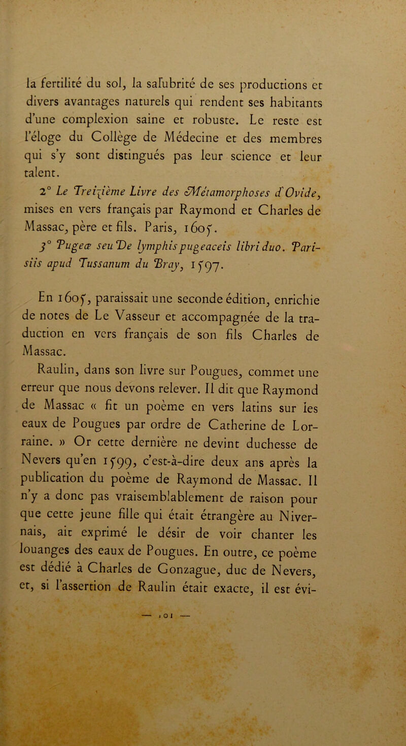 la fertilité du sol, la salubrité de ses productions et divers avantages naturels qui rendent ses habitants dune complexion saine et robuste. Le reste est leloge du Collège de Médecine et des membres qui s’y sont distingués pas leur science et leur talent. 2° Le Ti eijième Livre des zMéiamorphoses d'Ovide, mises en vers français par Raymond et Charles de Massac, père et fils. Paris, i6oj\ 3° Tugea seuVe lymphispugeaceis libriduo. Tari- siis apud Tussanum du eBrciy) 1^97. En i6oy, paraissait une seconde édition, enrichie de notes de Le Vasseur et accompagnée de la tra- duction en vers français de son fils Charles de Massac. Raulin, dans son livre sur Pougues, commet une erreur que nous devons relever. Il dit que Raymond de Massac « fit un poème en vers latins sur les eaux de Pougues par ordre de Catherine de Lor- raine. » Or cette dernière ne devint duchesse de Nevers quen 1^99, c est-a-dire deux ans après la publication du poème de Raymond de Massac. Il n’y a donc pas vraisemblablement de raison pour que cette jeune fille qui était étrangère au Niver- nais, ait exprimé le désir de voir chanter les louanges des eaux de Pougues. En outre, ce poème est dédié à Charles de Gonzague, duc de Nevers, et, si 1 assertion de Raulin était exacte, il est évi- I O I