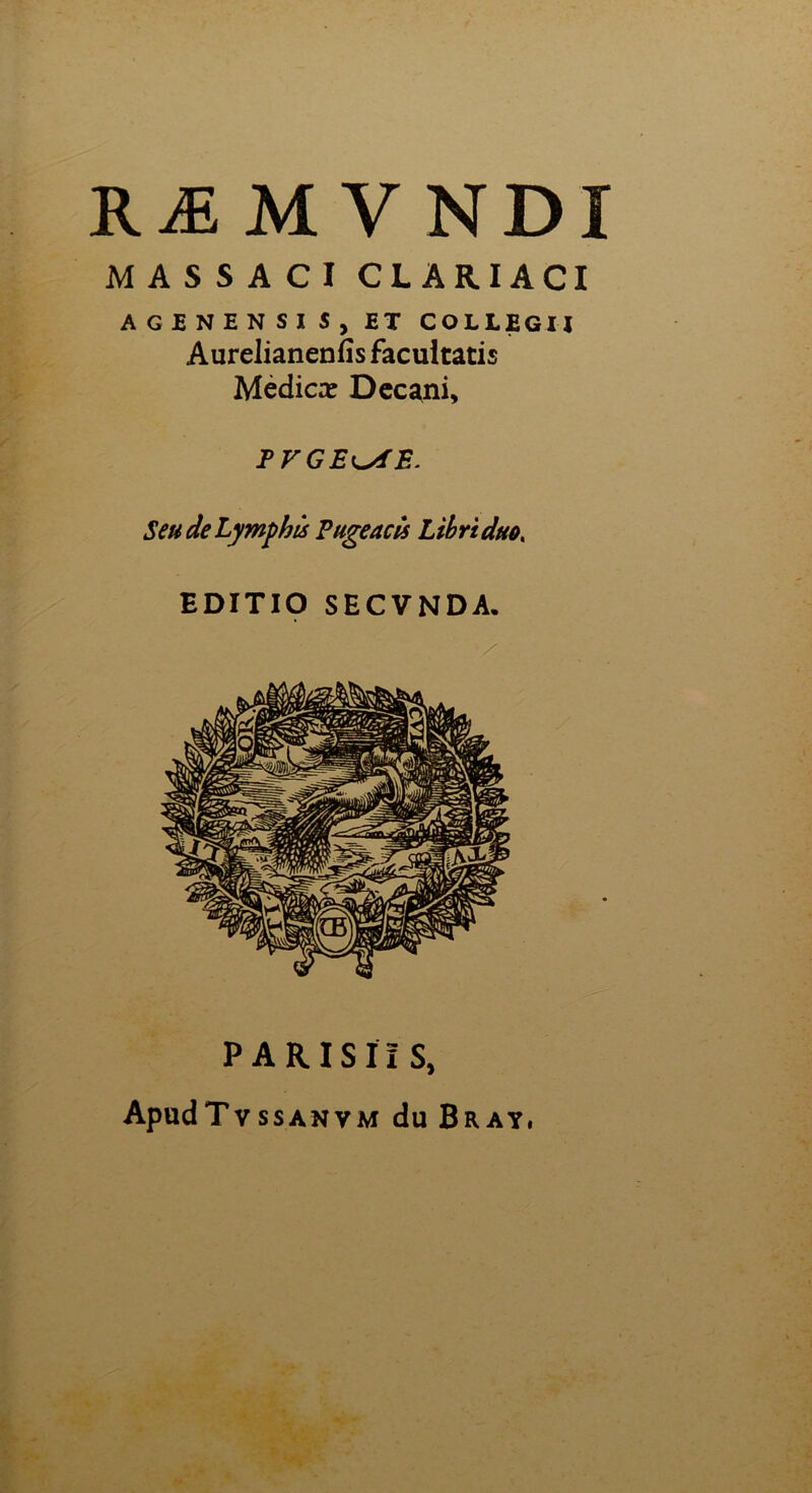 RÆMVNDI M A S S A C I CL ARIACI AGîNENSIS, ET COLLEGIJ Aurelianenfîs facultatis Médicæ Dccani, TVGE^iE. SeudeLymphù Pugeacls Libriduo, EDITIO SECVNDA. PARISÏÏS, ApudTvssANVM du Bray,