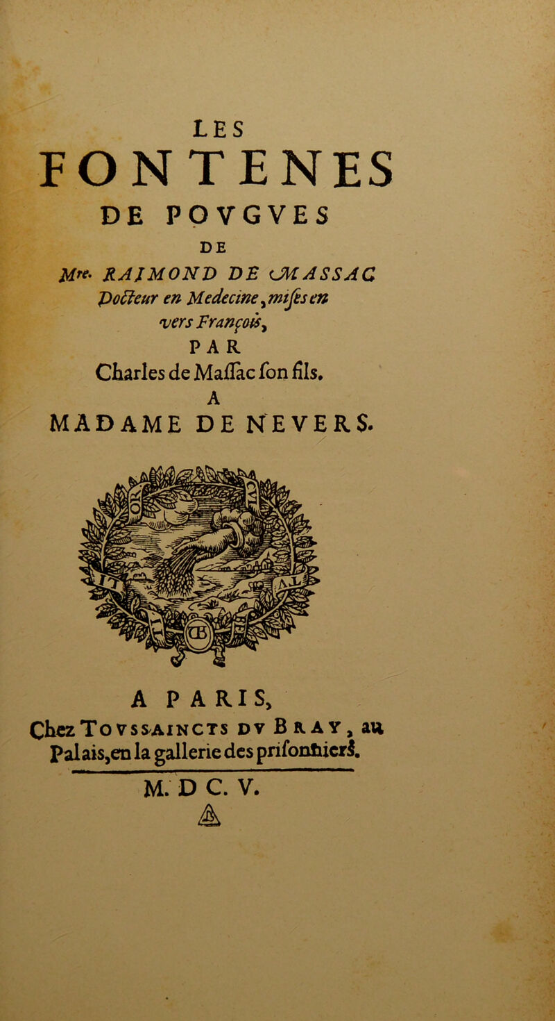 FO N T E NES DE POVGVES DE M**' RAIMOND DE UHASSAC Poiïeur en Medecine, mtjes en vers François, PAR Charles de Maflàc fon fils, A MADAME DE revers. A PARIS, ChczTo vssaincts dv B R A y, au Palais5en la gallerie des prifonïiicrS. M. D C. V. A
