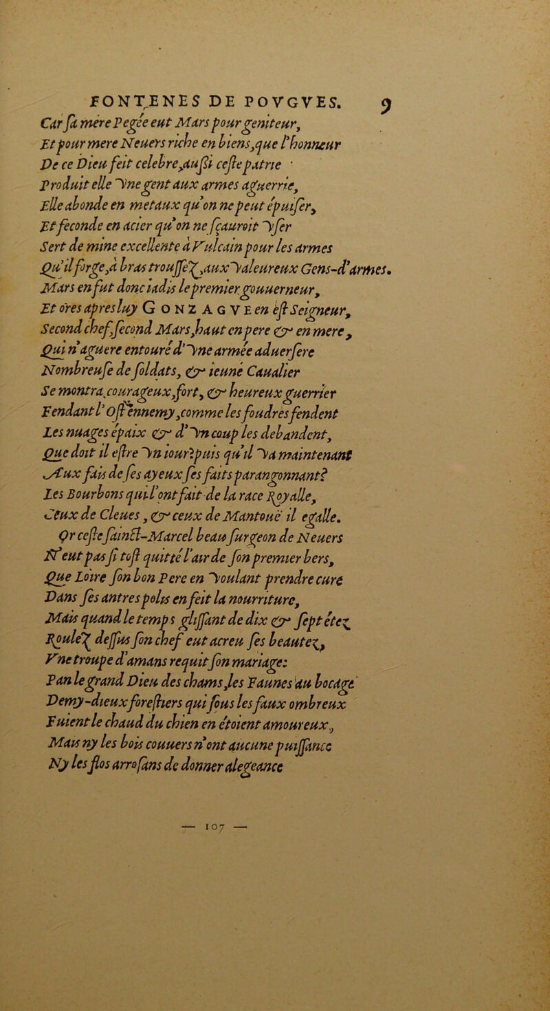 Car fa merePegée eut Mars pour géniteur. Etpour mere Neuers ruche en biens ,que l'honneur Ve ce Dieu feit célébré,aufi cefie patrie * produit elle Icnegent aux armes aguerrie. Elle abonde en métaux qu’on ne peut épuifir. Et fécondé en acier quon ne fçauroit ~\fir Sert de mine excellente à Fulcain pour les armes Qu ilforge,a bras troujfeg^auxl'aleureux Gens-d’armes. Mars en fut donc i adis lepremier, gouuerneur. Et ores apres luy Gonzagvew èf Seigneur, Second chef fécond Mars,haut enpere <&• en mere , Qui naguère entouré d’y ne armée aduerfere Nombreufe de foldats, gr ieuné Caualier Se montra courageux fort, &r heureux guerrier Fendant l’ojfennemy,comme le s foudresfendent Les nuages épaix çyr d’int coup les débandent. Que doit il efhe ~\n louflpuis qu’il ~\>a maintenant MFux fais défis ayeuxfis faits parangonnant? Les Bourbons quil'ontfait de U race foyalle. Ceux de Cleues, <cr ceux de Mantouë il egalle. Qrccfic faincl-Marcel beau furgeon de Neuers Vf eut pasfi tofi quitté iair de fon premier bers. Que Loire fon bon Pere en Voulant prendre cure Dans fies antrespolis enfieit la nourriture. Mais quand le temps ghjfant de dix & fipt éte^ Epuleg dejfus fin chef eut acreu fies beaute^ y ne troupe d’amans requit fon mariage: Pan le grand Dieu des chams,les Faunes au bocage Demy-dieuxforefhers quifus lesfaux ombreux F nient le chaud du chien en ctoicnt amoureux., Mau ny les bois couuersn ont aucune puiffmcc Ny les flos arrofans de donner alegeancc 107