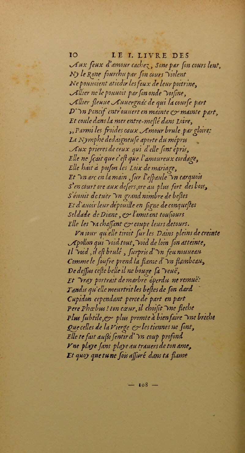 xSfux feux d’amour cachet t Sonepar [on cours lent, Ny le Polie fourchu par fon cours Violent- Né potin oient dticdir les feux de leur poitrine, allier ne le pouuoit par fon onde Voifne, <ytlher fie nue ^Auuergnàc de cjui la courfe part D’Vn poncif cntrouuert en mainte & mainte fart, Et coule dans la mer entre-meflé dans Loire, ,, Parmi les foides eaux ^Amour brûle par gloire: La Nymphe de daigne ufe aporte du mépru .Aux prières de ceux qui d'elle font épris. Elle ne Jçatt que céfl que l’amoureux cordage. Elle hait à poifon les Loix de mariage. Et Vn arc en la main ,far l'efaute Vn carquois S*en court or e aux de fers,or e au plus fort des bois, S ’éiomt de tuer Vn grand nombre de befes Et d'auoir leur dépouille en fgne de conque fles Solda Je de Diane, CN limitant toujours Elle les Va chajfant £r coupe leurs détours. Vniour quelletiroit furies Vains pleins de cremte ^Apollon jui Voidtout,Void de loin fon atteinte, 11 Void, il ef brûlé, furpris d’Vn feu nouueau Comme le Joufre prend la famé d’Vn flambeau^ De dejfus cejle belle il ne bouçre fa Veuë, Et Vray portrait de marbre éperdu ne remue: Tandis quelle meurtrit les befes de fon dard Cupidon cependant perce de part en part pere phœbus ! ton cœur, il choïfit Vne fléché plus fubtile)&> plus promte a bienfaire Vne brecht Que celles de la Vierge & les tiennes ne font, Elle te fait au fifentird’Vn coup profond y ne playe fans playe au trauers de ton ame, Et quoy que tune fois ajfuré dans ta famé loS