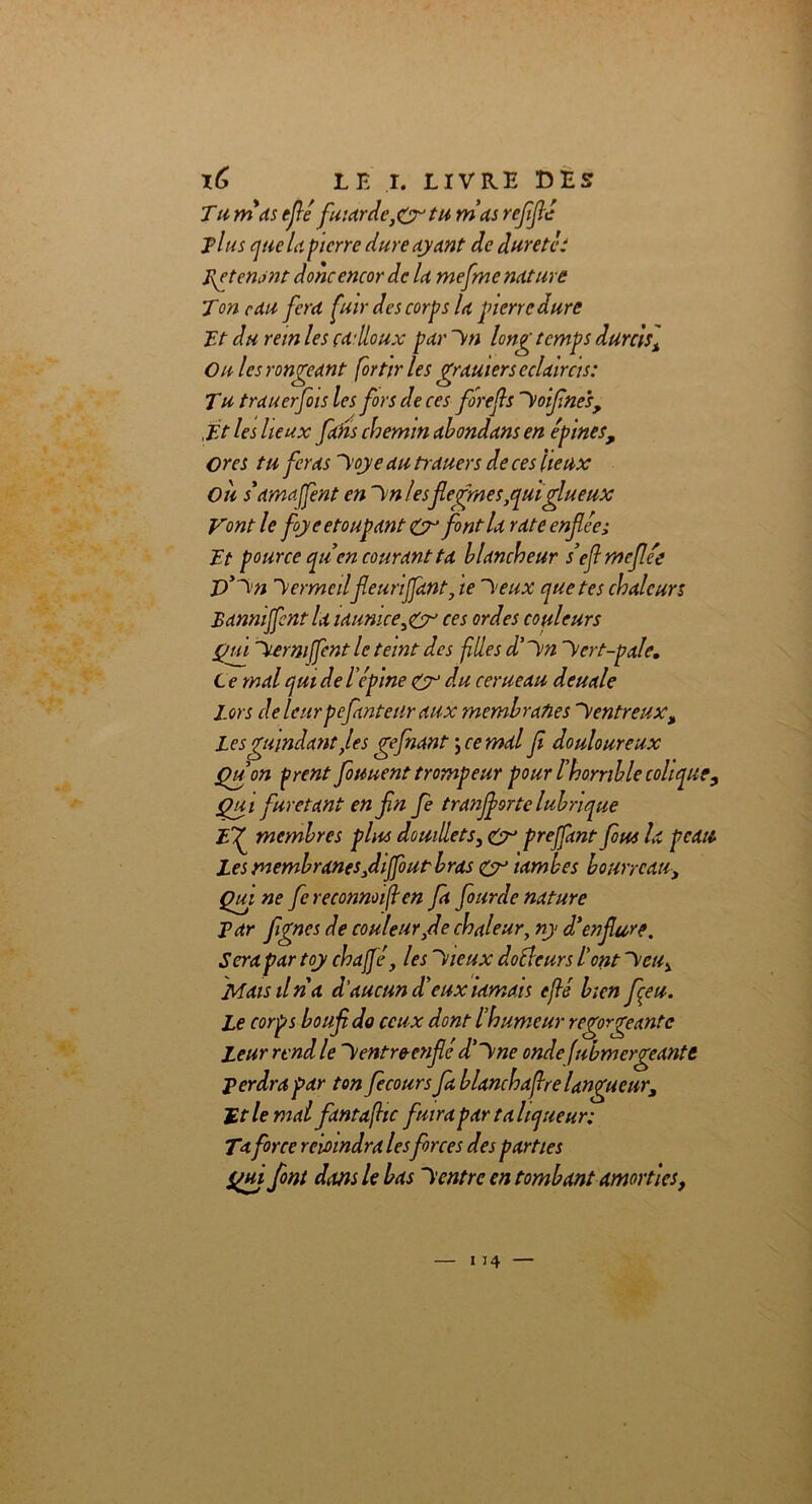 Tu nias eflé fuiardc,Qytu nias refiflé il us que U pierre dure ayant de duretés Retenant donc encor de la mefmc nature Ton eau fera fuir des corps la pierre dure TJ du rein les ça1 doux pareil longtemps durcis] On les rongeant for tir les gramers éclaircis: Tu trauerfois les fors de ces fore fs hoifnes, ,Tt les lieux fans chemin abondans en épines, Ores tu feras hoye au trauers de ces lieux Ou samaffent en hn/esflegme s,qui glu eux Vont le flyeetoupant font la rate enflée; Tt pource qu en courant ta blancheur s’eflmejlée p)'hn Vermeilfleurijjànt, te h eux que tes chaleurs Bannijfent la launicegy ces ordes couleurs Qui hermjfent le teint des filles d'hn >ert-pale. L e mal qui de l’épine & du cerneau deuale Lors delcurpefanteuraux membranes “Ventreux, Les gmndant,les gefiant \ ce mal fl douloureux Qu on prent fotiuent trompeur pour l'horrible colique. Qu i furetant en fin fe tranflorte lubrique Ef membres plus douillets, Cr prejfant fous la peau Les membranes fliffout bras eyy ïambes bourreau. Qui ne fe reconnoifen fa fourde nature Par flgnes de couleur,de chaleur, ny d'enflure. Sera par toy chaffé, les hieux doélcurs l'ont heu, Mais il ri a d’aucun d'eux ïamais eflé bien feu. Le corps boufldo ceux dont l'humeur regorgeante Leur rend le h entre-enflé d’h ne ondefubmergeante perdra par ton flecours fa blanchaffre langueur, Ht le mal fantafhc fuira par taliqueur: Ta force reio indra lesforces des parties Qui font dans le bas h entre en tombant amorties,