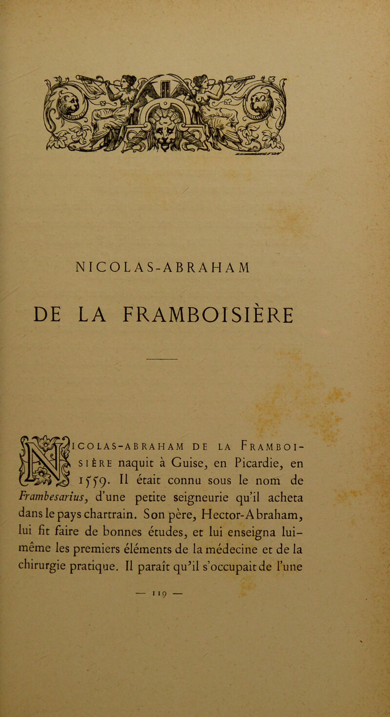 I CO LAS-AB RAH AM DE LA FrAMBOI- sière naquit à Guise, en Picardie, en iffq. Il était connu sous le nom de Frambesarius, d’une petite seigneurie qu’il acheta dans le pays chartrain. Son père, Hector-Abraham, lui fit faire de bonnes études, et lui enseigna lui- même les premiers éléments de la médecine et de la chirurgie pratique. Il paraît qu?il s’occupait de l’une