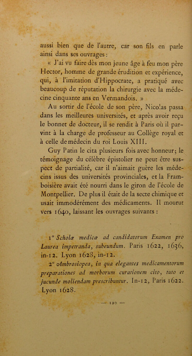 aussi bien que de l’autre, car son fils en parle ainsi dans ses ouvrages : « J’ai vu faire dès mon jeune âge à feu mon père Hector, homme de grande érudition et expérience, qui, à l’imitation d’Hippocrate, a pratiqué avec beaucoup de réputation la chirurgie avec la méde- cine cinquante ans en Vermandois. » Au sortir de l’école de son père, Nicolas passa dans les meilleures universités, et après avoir reçu le bonnet de docteur, il se rendit à Paris où il par- vint à la charge de professeur au Collège royal et à celle de médecin du roi Louis XIII. Guy Patin le cita plusieurs fois avec honneur; le témoignage du célèbre épistolier ne peut être sus- pect de partialité, car il n’aimait guère les méde- cins issus des universités provinciales, et la Fram- boisière avait été nourri dans le giron de l’école de Montpellier. De plus il était de la secte chimique et usait immodérément des médicaments. Il mourut vers 1640, laissant les ouvrages suivants : 1° Scholæ medicce ad candidatorum Examen pro Laurea impetranda, subeundum. Paris 1622, 1636, in-12. Lyon 1628, in-12. 2° cAmbrosiopea, in qua elegantes medicamemorum preparalloues ad morborum curanonem ciro, luio ei jucunde moliendam prescribuntur. In-12, Paris 1622. Lyon 1628.