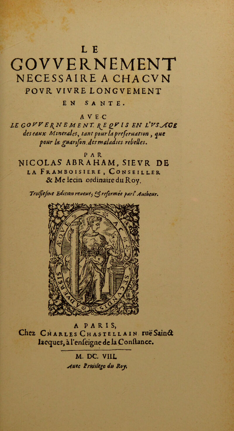 L E GOVVERNEMENT NECESSAIRE A CHACVN PO VR VIVRE LONGVEMENT EN SANTE. AVEC LE GO y EJ{N E MENT. Rj. QV IS EN L’VS^AGE des eaux Minérales, tant pour la preferuanon, que four U guarifon.desmaladies rebelles. P A R NICOLAS ABRAHAM, SIEVR DE la Framboisiers, Conseiller &Meiecin ordinaire du Roy. Trot fief rue Edition reueuêj reformée part Autheur. A PARIS, Che2 Charles Chastellain rueSainét Iaequcs, à l'enfeigne de la Çonftance. M. DC. VIIL Aitec ErUlUtgç du Roy,