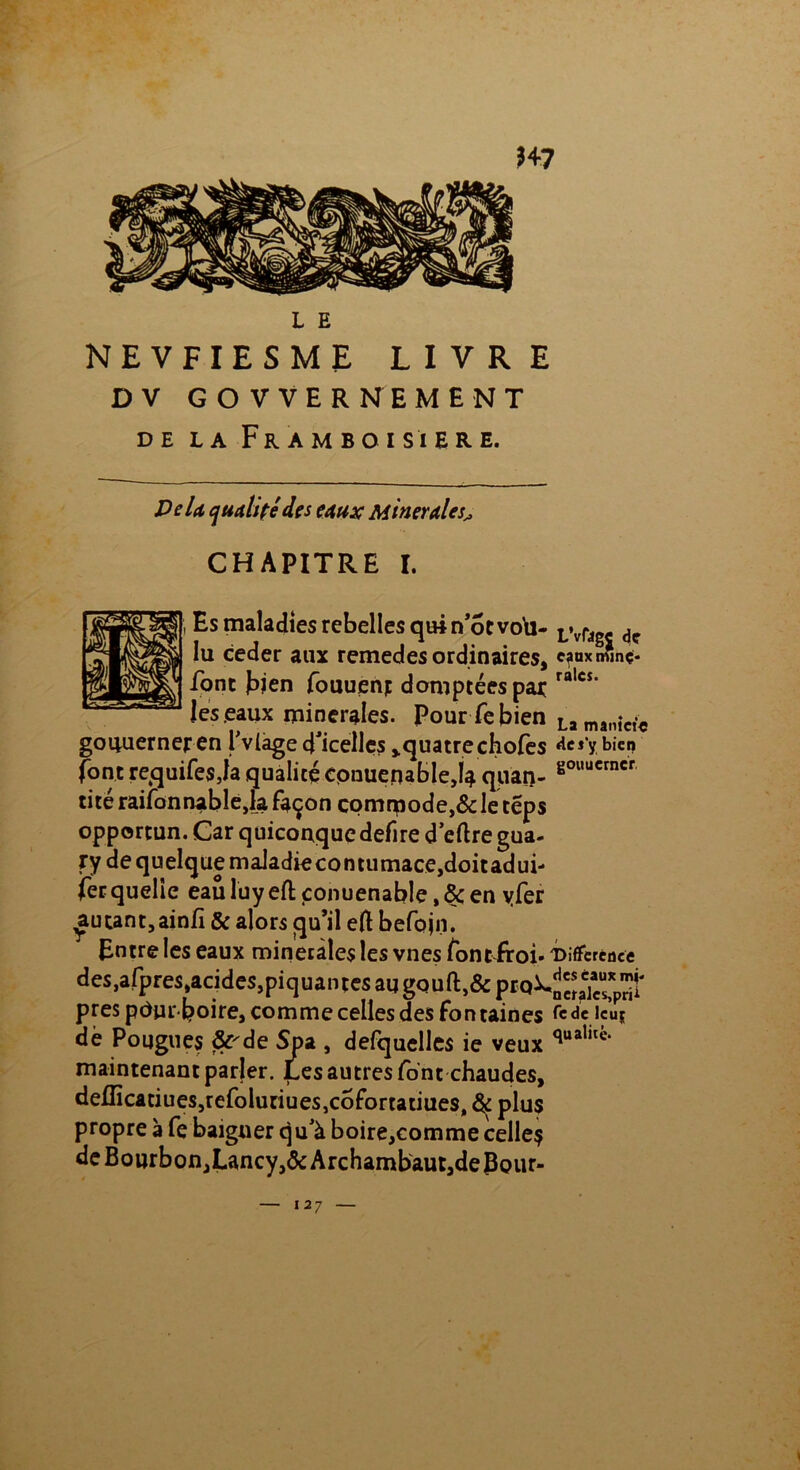 NEVFIESME LIVRE D V GOVVERNEMENT DE LA FrAMBOISIERE. De U qualitédes eaux Minérales^ CHAPITRE I. Es maladies rebelles quin’otvota- Iu ceder aux remedes ordinaires, font bien fouuenj domptées par les eaux minérales. Pour fe bien goiruerneren l'vlage d'icelles >quatrechofes font requifesja qualité cpiiuepableja quan- tité raifonnabîe,la Façon comrçiode,& le teps opportun. Car quiconque defire d’eftre gua- ry de quelque maIadiecontumace,doitadui- fer quelle eau luy eft conuenable, 8c en yfer autant, ainfi & alors qu’il eft befojn. Entre les eaux minérales les vnes Font froi- des,afpres,acides,piquantes au gouft:,& prq\ près pdur-boire, comme celles des Fontaines de Pougues &'de Spa , defquelles ie veux maintenant parler. Les autres font chaudes, deflicatiues,refoluriues,c6fortatiues, 8$ plus propre à fe baigner qu’à boire,comme celle? de Bourbon,Lancy,&Archambaut,deBç>ur- L’vfagj de eaux miné- rales. La tnânîci'é des'y bien gouucrner, i Différence des eaux mj« ncralcsprii fede lcu$ qualité-