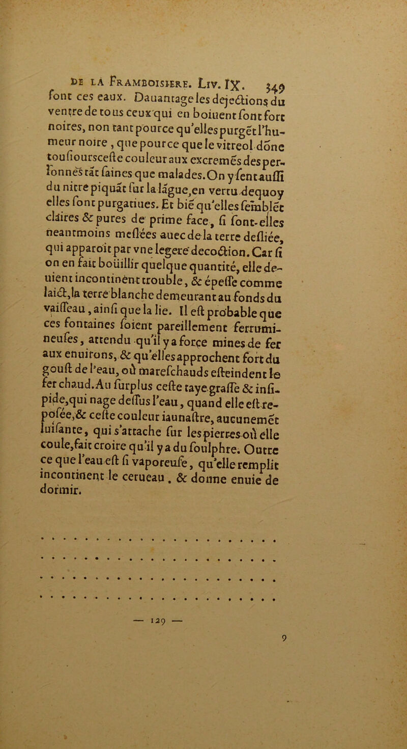 bE LA Framboisierh. LïV. I^C. 549 loue ces eaux. Dauantagelesdeje<5tion$du vençrede tous ceux qui en boiuent font fore noires, non tant pource queliespurgetThu- meur noire , que pource que le vitreol donc toufiourscefte couleur aux excremes des per- Fonnés tac faines que malades.Onyfentaufïï du nitre piquât iur lalâgue,en vertu dequoy elles foncpurgatiues. Et biequ ellesfemblëc ckires & pures de prime face, fi font-elles neanrmoins méfiées auecdelà terre defliée, qui apparoït par vne legere' décoction. Car iî on en fait boüillir quelque quantité, elle de- uient incontinent trouble, & epelîe comme laiébja terre blanche demeurant au fonds du a * eau , ainfî que la lie. Il eft probable que ces fontaines foienc pareillement ferrumi- neufes, attendu qu'il y a forçe mines de fer aux enuirons, & quelles approchent fort du gouft de beau, où marefehauds efteindenc le fer chaud. Au furplus cefte tayegrafle & infu pide,qui nage delTus l'eau, quand elle eft re- pofée,& cefte couleur iaunaftre, aucunemet luifante, qui s attache fur lespierresouelle couIe,fait croire qu i! yadufoulphre. Outre ce que l eau eft Ci vaporeufe, qu elle remplit incontinent le cerueau . & donne enuie de dormir.