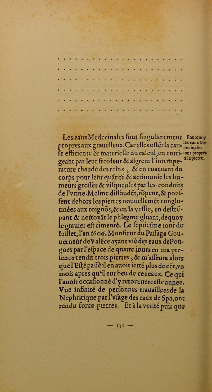 Les eauxMedecinales font fingulierement Pourquoy propresauxgrauelleux.CarelIesoftétla eau- fc efficience & materielle du calcul,en corri- font propres géant par leur froideur & aigreur l’in tempe- aIaplcrrc‘ rature chaude des reins , &eneuacuantdu corps pour leur quatiré & acrimonie les hu- meurs groiTes & vifquepfeS parles- conduits de 1 vrine.Mefme diîfoudét,ropem,& pouf- fent dehors les pierres nouuellemét conglu- tinées aux roignos,& en la veffie, en deftré- pant & nettoyât le phlegme gluant,dequoy legrauicr eft cimenter Le feptiefme iourde Juillet, l'an fôocLMoniîeur du Pailàge Gou- uerneùf d'eValece ayant vfé des eaux dePou- gues par lefpace de quatre iours en ma pre- fence rendit trois pierres, & m afleura alors quePEllé pâlie il en auoit ietté plus de cét,vn 'mois apres qu’il eue beu de ces eaux. Ce qui î’auôit occafionné d’y retournercefte annee. Vue infinité de perfonnes trauaill.eesde la Nepbritique par î'vfage des eaux de Spâ,ont rendu foras pierres, E r à la vérité puis qus i3o —