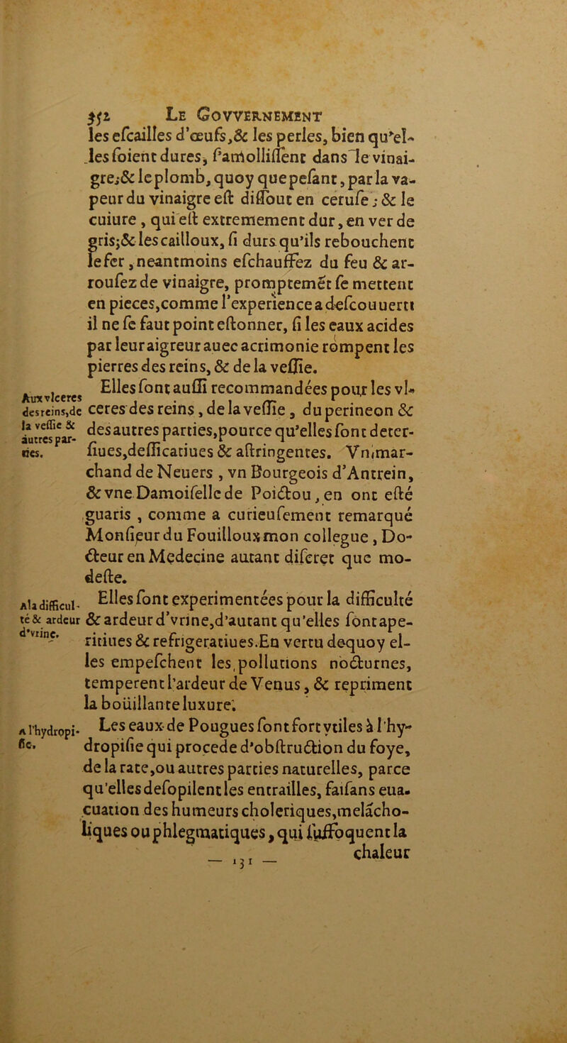 Le Govvernement les efcailles d5œufs,& les perles, bien qu'eU .les foient dures * f’arrtolliüenc dansle vinai- gre.^ leplomb, quoy quepefant, par la va- peur du vinaigre eft diffbucen cerufej&Ie cuiure , qui elt extrêmement dur, en ver de gri$;& les cailloux, fi durs qu’ils rebouchent le fer ,neantmoins efchaufFez du feu & ar- roufezde vinaigre, promptemétfe mettent en pieces,comme l’experience a d^efcouuertt il ne fe faut point eftonner, fi les eaux acides par leuraigreur auec acrimonie rompent les pierres des reins, & de la vefifie. . , Elles font auffi recommandées pour les vh Aincvlceres . , ‘ . des reins,de ceresdes reins, de la veine, dupenneonSc îuHcfpw- ^esautres parties,pource qu’elles font déter- res. fîuesjdefiicaciues & aftringentes. Vmmar- chand de Neuers , vn Bourgeois d’Antrein, &vneDamoifellede Poiétou,en ont efté guaris , comme a curieufement remarqué Monfipurdu Fouillouxmon collègue , Do- cteur en Mçdecine autant diferet que mo- defte. Atadifficui- Elles font expérimentées pour la difficulté té& ardeur & ardeur d’vrme,d’autant qu’elles fontape- ritiues & refrigeraciues.En vertu dequoy el- les empefehent les,pollutions noéfcurnes, temperent l’ardeur de Venus, & repriment la boüillan te luxure; Les eaux de Pougues font fort vtiles àl'hy* dropifie qui procédé d’obftru&ion du foye, de la rate,ou autres parties naturelles, parce qu’ellesdefopilent les entrailles, faifans eua. cuation des humeurs cholériques,melacho- liques o u phlegmatiques, qui iiiiFoquent la _ _ chaleur a l’hydropi fie.