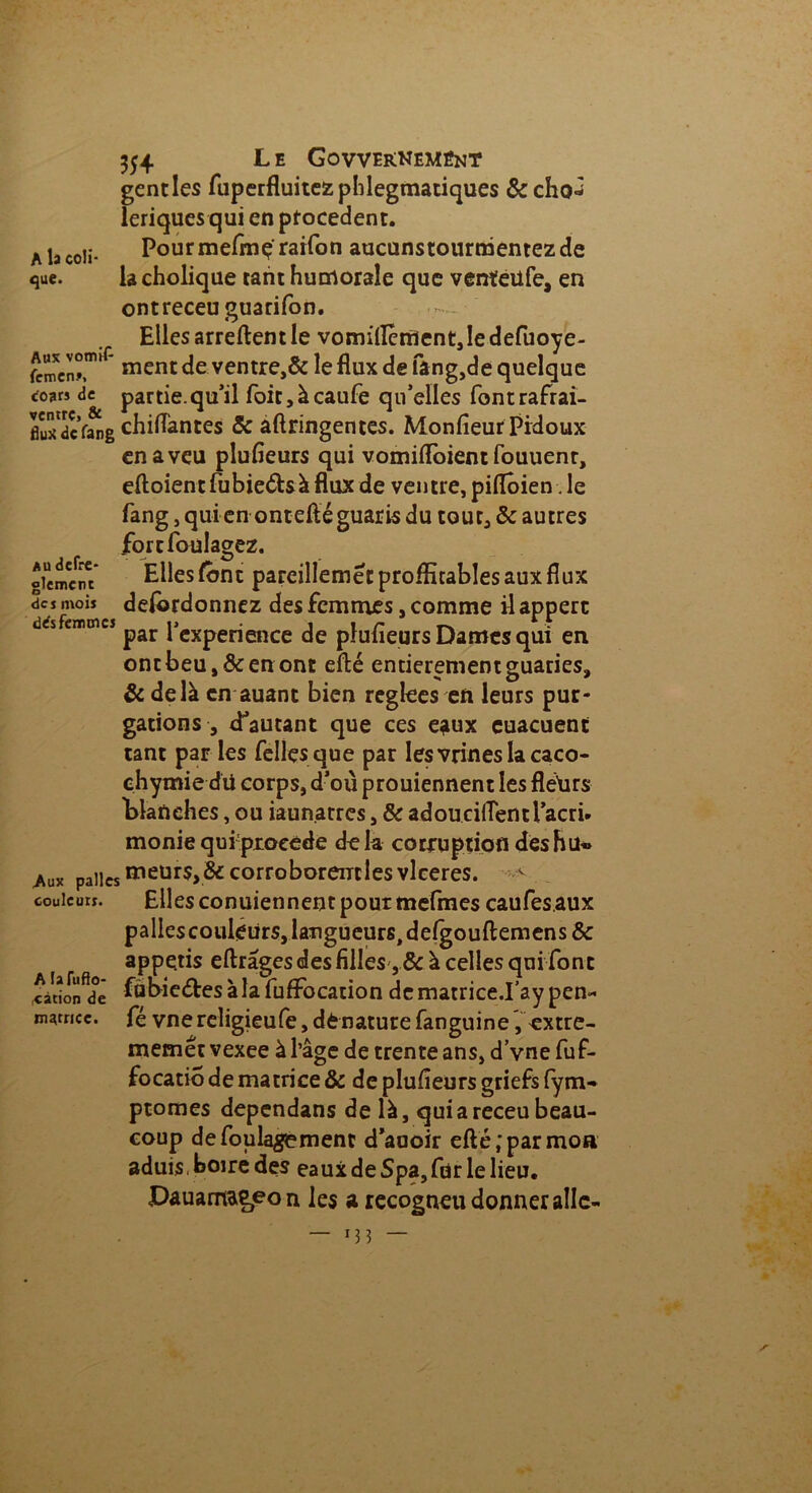 354 L e Govvernemént gentles fuperfluitezphlegmatiques &cho^ leriques qui en procèdent. a la coii- Pourmefmç'rarfon aucunstourmentezde que. la cholique tant humorale que vcnïeilfe, en ontreceuguarifon. Elles arreftent le vomilIènîent,ledefuoye- femen*. * ment de ventre,& le flux de fâng,de quelque co3m de partie.qu’il foit,àcaufe qu’elles fontrafrai- fiu^dcVang chiflantes & aftringentes. Monfieur Pidoux en aveu plufleurs qui vomiftoient fouuent, eftoient fubieétsà flux de ventre, piflôien. le fang, qui en ont eft é guaris du tout, & autres fortfoulagez. oicmctu Elles font pareillemét profitables aux flux des mois defôrdonnez des femmes, comme il appert des femmes ^ pCXperieiKe plufleurs Dames qui en ontbeu,&enont efté entièrementguaries, & delà en auant bien reglees en leurs pur- gations , d’autant que ces eaux cuacuent tant par les Telles que par Iesvrines la caco- chymie dii corps, d’où prouiennent les fleiirs Planches, ou iaun.atres, & adoucilîentl’acri. monie qui-proeede dek corruption desBu« ^ux pâlies meurs,_& corroborentles vlceres. ^ couleurs. Elles conuiennent pour mefmes caufes.aux pallescouleürs,langueurs>deigouft:emens& appe.tis eftrâges des filles , & à celles qui font càdon^dë ful>ic<5tes à la fufFocation de matrice.I’ay pen~ n^rricc. fé vnereligieufe, dénaturé fanguine, «xtre- memêtvexee à l’âge de trente ans, d’vne fuf- focatio de matrice & de plufieurs griefs fym- ptomes dependans de là, qui a receu beau- coup defoulagement d’auoir efté;parmoa aduis, boire des eaux de Spa, fur le lieu. Dauamae^on les a recogneu donner aile- — — S